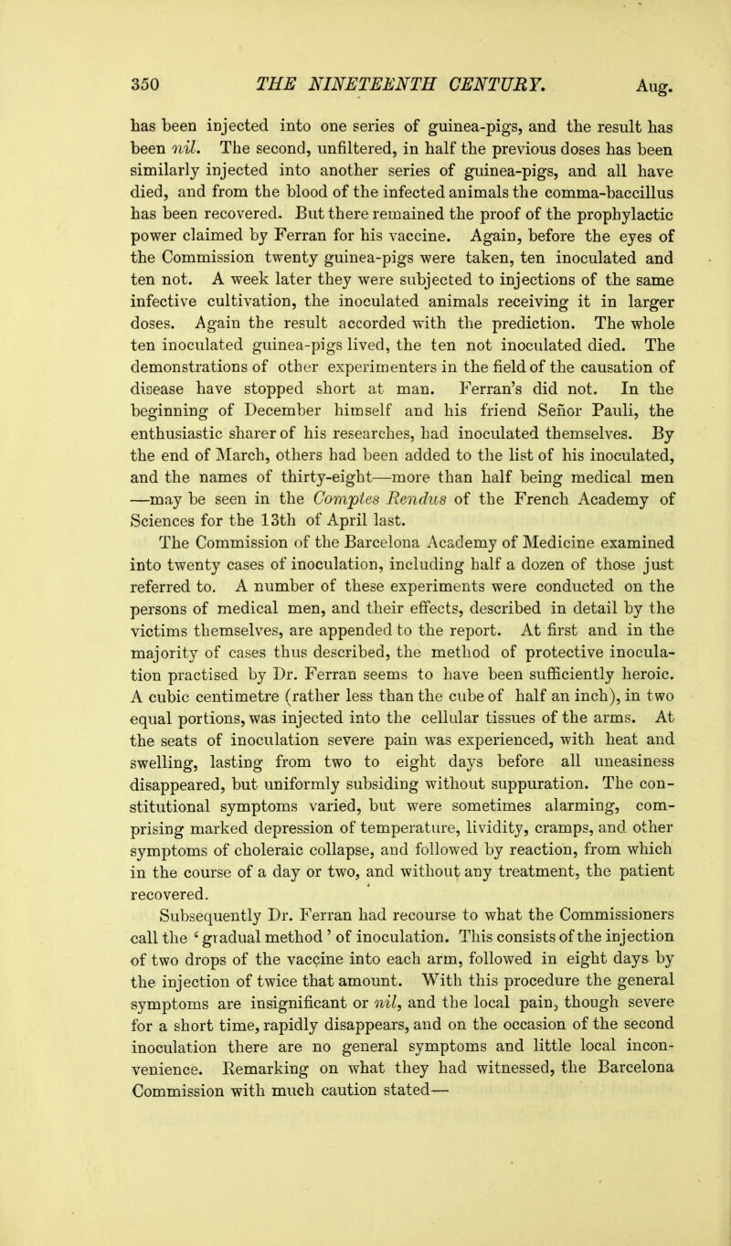 has been injected into one series of guinea-pigs, and the result has been nil. The second, unfiltered, in half the previous doses has been similarly injected into another series of guinea-pigs, and all have died, and from the blood of the infected animals the comma-baccillus has been recovered. But there remained the proof of the prophylactic power claimed by Ferran for his vaccine. Again, before the eyes of the Commission twenty guinea-pigs were taken, ten inoculated and ten not. A week later they were subjected to injections of the same infective cultivation, the inoculated animals receiving it in larger doses. Again the result accorded with the prediction. The whole ten inoculated guinea-pigs lived, the ten not inoculated died. The demonstrations of other experimenters in the field of the causation of disease have stopped short at man. Ferran's did not. In the beginning of December himself and his friend Seiior Pauli, the enthusiastic sharer of his researches, had inoculated themselves. By the end of March, others had been added to the list of his inoculated, and the names of thirty-eight—more than half being medical men —may be seen in the Comptes Rendus of the French Academy of Sciences for the 13th of April last. The Commission of the Barcelona Aca^demy of Medicine examined into twenty cases of inoculation, including half a dozen of those just referred to. A number of these experiments were conducted on the persons of medical men, and their effects, described in detail by the victims themselves, are appended to the report. At first and in the majority of cases thus described, the method of protective inocula- tion practised by Dr. Ferran seems to have been sufficiently heroic. A cubic centimetre (rather less than the cube of half an inch), in two equal portions, was injected into the cellular tissues of the arms. At the seats of inoculation severe pain was experienced, with heat and swelling, lasting from two to eight days before all uneasiness disappeared, but uniformly subsiding without suppuration. The con- stitutional symptoms varied, but were sometimes alarming, com- prising marked depression of temperature, lividity, cramps, and other symptoms of choleraic collapse, and followed by reaction, from which in the course of a day or two, and without any treatment, the patient recovered. Subsequently Dr. Ferran had recourse to what the Commissioners call the ' gradual method' of inoculation. This consists of the injection of two drops of the vaccine into each arm, followed in eight days by the injection of twice that amount. With this procedure the general symptoms are insignificant or nil, and the local paiUj though severe for a short time, rapidly disappears, and on the occasion of the second inoculation there are no general symptoms and little local incon- venience. Eemarking on what they had witnessed, the Barcelona Commission with much caution stated—