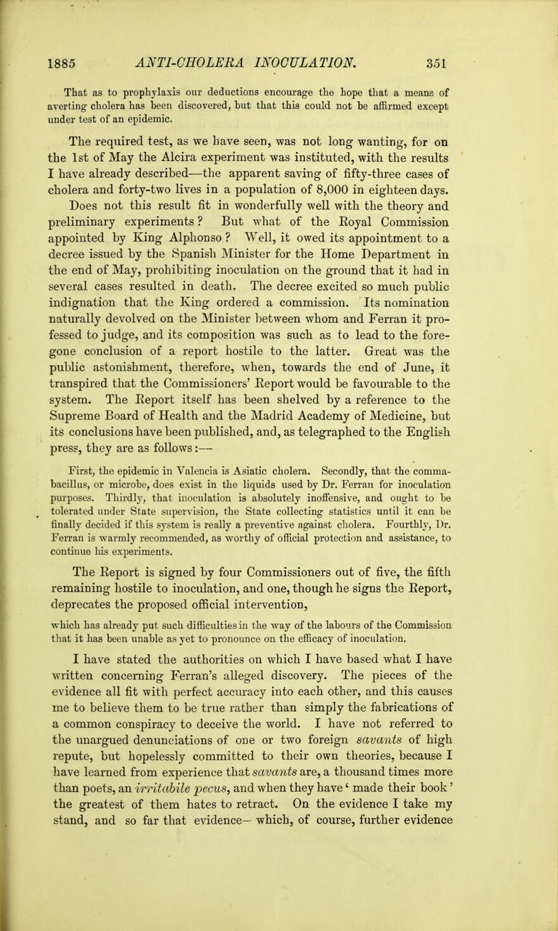 That as to prophylaxis our deductions encourage the hope that a means of averting cholera has been discovered, but that this could not be affirmed except under test of an epidemic. The required test, as we have seen, was not long wanting, for on the 1st of May the Alcira experiment was instituted, with the results I have already described—the apparent saving of fifty-three cases of cholera and forty-two lives in a population of 8,000 in eighteen days. Does not this result fit in wonderfully well with the theory and preliminary experiments ? But what of the Koyal Commission appointed by King Alphonso ? Well, it owed its appointment to a decree issued by the Spanish Minister for the Home Department in the end of May, prohibiting inoculation on the ground that it had in several cases resulted in death. The decree excited so much public indignation that the King ordered a commission. Its nomination naturally devolved on the Minister between whom and Ferran it pro- fessed to judge, and its composition was such as to lead to the fore- gone conclusion of a report hostile to the latter. Great was the public astonishment, therefore, when, towards the end of June, it transpired that the Commissioners' Eeport would be favourable to the system. The Eeport itself has been shelved by a reference to the Supreme Board of Health and the Madrid Academy of Medicine, but its conclusions have been published, and, as telegraphed to the English press, they are as follows:— First; the epidemic in Valencia is Asiatic cholera. Secondly, that the comma- bacillus, or microbe, does exist in the liquids used by Dr. Ferran for inoculation purposes. Thirdly, that inoculation is absolutely inoffensive, and ought to be tolerated under State supervision, the State collecting statistics until it can be finally decided if this system is really a preventive against cholera. Fourthly, Dr. Ferran is warmly recommended, as worthy of official protection and assistance, to continue his experiments. The Report is signed by four Commissioners out of five, the fifth remaining hostile to inoculation, and one, though he signs the Report, deprecates the proposed official intervention, which has already put such difficulties in the way of the labours of the Commission that it has been unable as yet to pronounce on the efficacy of inoculation. I have stated the authorities on which I have based what I have written concerning Ferran's alleged discovery. The pieces of the evidence all fit with perfect accuracy into each other, and this causes me to believe them to be true rather than simply the fabrications of a common conspiracy to deceive the world. I have not referred to the unargued denunciations of one or two foreign savants of high repute, but hopelessly committed to their own theories, because I have learned from experience that savants are, a thousand times more than poets, an irritabile pecus, and when they have' made their book' the greatest of them hates to retract. On the evidence I take my stand, and so far that evidence— which, of course, further evidence