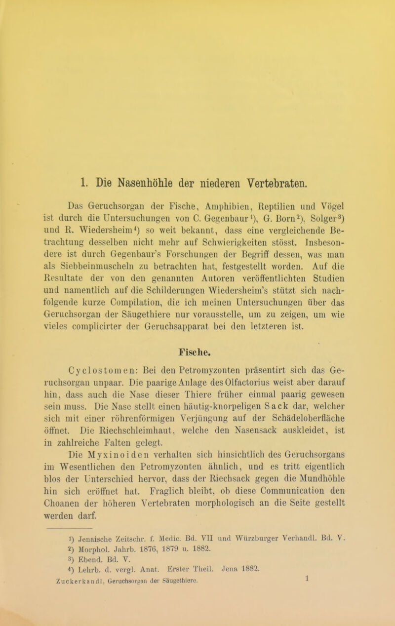 Das Gei'uchsorgan der Fische, Amphibien, Reptilien und Vögel ist durch die Untersuchungen von C. Gegenbaur ^), G. Born2). Solger 3) und R. Wiedersheim'*) so weit bekannt, dass eine vergleichende Be- trachtung desselben nicht mehr auf Schwierigkeiten stösst. Insbeson- dere ist durch Gegenbaur's Forschungen der Begriff dessen, was man als Siebbeinnuischeln zu betrachten hat, festgestellt worden. Auf die Resultate der von den genannten Autoren veröffentlichten Studien und namentlich auf die Schilderungen Wiedersheim's stützt sich nach- folgende kurze Compilation, die ich meinen Untersuchungen über das Geruchsorgan der Säugethiere nur vorausstelle, um zu zeigen, um wie vieles complicirter der Geruchsapparat bei den letzteren ist. Fische. Cyclostomen: Bei den Petromyzonten präsentirt sich das Ge- ruchsorgan unpaar. Die paarige Anlage des Olfactorius weist aber darauf hin, dass auch die Nase dieser Thiere früher einmal paarig gewesen sein muss. Die Nase stellt einen häutig-knorpeligen Sack dar, welcher sich mit einer röhrenförmigen Verjüngung auf der Schädeloberfläche öffnet. Die Riechschleimhaut, welche den Nasensack auskleidet, ist in zahlreiche Falten gelegt. Die M y X i n 0 i d e n verhalten sich hinsichtlich des Geruchsorgans im Wesentlichen den Petromyzonten ähnlich, und es tritt eigentlich blos der Unterschied hervor, dass der Riechsack gegen die Mundhöhle hin sich eröffnet hat. Fraglich bleibt, ob diese Communication den Choanen der höheren Vertebraten morphologisch an die Seite gestellt werden darf. 1) Jenaische Zeitsehr. f. Medic. Bd. VII und Würzburger Verhandl. Bd. V. •i) Morphol. Jahrb. 1876, 1879 n. 1882. 3) Ebend. Bd. V. 4) Lehrb. d. vergl. Anat. Erster Theil. Jena 1882. Zuckerkandl. Geruchsorgan der Säugethiere. 1