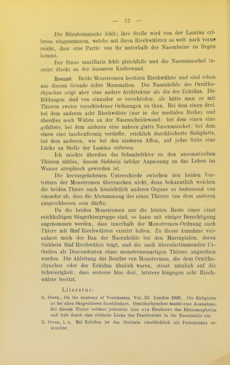 Die Stirnbeinnische fehlt; ihre Stelle wird von der Lamina cri- brosa eingenommen, welche mit ihren Riechwülsten so weit nach vorne reicht, dass eine Partie von ihr unterhalb der Nasenbeine zu liegen kommt. Der Sinus maxillaris fehlt gleichfalls und die Nasenmuschel in- serirt direkt an der äusseren Kieferwand. Resume. Beide Monotremen besitzen Riechwülste und sind schon aus diesem Grunde ächte Mammalien. Die Nasenhöhle des Ornitho- rhynchus zeigt aber eine andere Architektur als die der Echidna. Die Bildungen sind von einander so verschieden, als hätte man es mit Thieren zweier verschiedener Ordnungen zu thun. Bei dem einen drei, bei dem anderen acht Riechwülste (nur in der medialen Reihe) und überdies noch Wülste an der Nasenscheidewand; bei dem einen eine gefaltete, bei dem anderen eine nahezu glatte Nasenmuschel; bei dem einen eine taschenförmig vertiefte, reichlich durchlöcherte Siebplatte, bei dem anderen, wie bei den niederen Affen, auf jeder Seite eine Lücke an Stelle der Lamina cribrosa. Ich möchte überdies das Schnabelthier zu den anosmatischen Thieren zählen, dessen Siebbein infolge Anpassung an das Leben im Wasser atrophisch geworden ist. Die hervorgehobenen Unterschiede zwischen den beiden Ver- tretern der Monotremen überraschen nicht, denn bekanntlich weichen die beiden Thiere auch hinsichtlich anderer Organe so bedeutend von einander ab, dass die Abstammung des einen Thieres von dem anderen ausgeschlossen sein dürfte. Da die beiden Monotremen nur die letzten R-este einer einst reichhaltigen Säugethiergruppe sind, so kann mit einiger Berechtigung angenommen werden, dass innerhalb der Monotremen-Ordnung auch Thiere mit fünf Riechwülsten existirt haben. Zu dieser Annahme ver- anlasst mich der Bau der Nasenhöhle bei den Marsupialen, deren Siebbein fünf Riechwülste trägt, und die nach übereinstimmenden Ur- theilen als Descendenten eines monotremenartigen Thieres angesehen werden. Die Ableitung der Beutler von Monotremen, die dem Ornitho- rhynchus oder der Echidna ähnlich waren, stösst nämlich auf die Schwierigkeit, dass ersterer blos drei, letztere hingegen acht Riech- wülste besitzt. Literatur: R. Owen, On the anatomy of Veitebrates. Vol. III. London 1868. Die Siebplatte ist bei allen Säugethieren durchlöchert. Ornithorhynchus macht eine Ausnahme. Bei diesem Thiere verlässt jederseits blos ein Riechnerv das Rhinencephalon und tritt durch eine einfache Lücke des Praefrontale in die Nasenhöhle ein. R. Owen, 1. c. Bei Echidna ist das Siebbein oberflächlich als Protuberanz, er- kennbar.