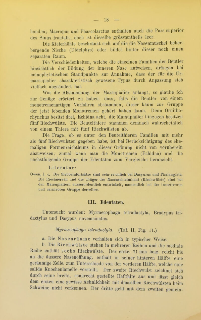 handcn; Macropus und Phascolarctus enthalten auch die Pars superior des Sinus frontalis, doch ist dieselbe grösstentheils leer. Die Kieferhöhle beschränkt sich auf die die Nasenmuschel beher- bergende Nische (Didelphys) oder bildet hinter dieser noch einen separaten Raum. Die Verschiedenheiten, welche die einzelnen Familien der Beutler hinsichtlich der Bildung der inneren Nase aufweisen, drängen bei monophyletischem Standpunkte zur Annahme, dass der für die Ur- marsupialier charakteristisch gewesene Typus durch Anpassung sich vielfach abgeändert hat. Was die Abstammung der Marsupialier anlangt, so glaube ich zur Genüge erörtert zu haben, dass, falls die Beutler von einem monotremenartigen Vorfahren abstammen, dieser kaum zur Gruppe der jetzt lebenden Monotremen gehört haben kann. Denn Ornitho- rhynchus besitzt drei, Echidna acht, die Marsupialier hingegen besitzen fünf Riechwülste. Die Beutelthiere stammen demnach wahrscheinlich von einem Thiere mit fünf Riechwülsten ab. Die Frage, ob es unter den Beutelthieren Familien mit mehr als fünf Riechwülsten gegeben habe, ist bei Berücksichtigung des ehe- maligen Formenreichthums in dieser Ordnung nicht von vornherein abzuweisen; zumal wenn man die Monotremen (Echidna) und die nächstfolgende Gruppe der Edentaten zum Vergleiche heranzieht. Literatur: Owen, 1. c. Die Siebbeinfortsätze sind sehr reichlich bei Dasyurus und Phalangista. Die Riechnerven und die Träger der Nasenschleimhaut (Riechwülste) sind bei den Marsupialiern ausserordentlich entwickelt, namentlich bei der insectivoren und carnivoren Gruppe derselben. III. Edeutaten. Untersucht wurden: Myrmecophaga tetradactyla, Bradypus tri- dactylus und Dasypus novemcinctus. Myrmecophaga tetradactyla. (Taf. II, Fig. 11.) a. Die Nasenräume verhalten sich in typischer Weise. b. Die Riech Wülste stehen in mehreren Reihen und die mediale Reihe enthält sechs Riechwülste. Der erste, 71 mm lang, reicht bis an die äussere Nasenöffnung, enthält in seiner hinteren Hälfte eine geräumige Zelle, zum Unterschiede von der vorderen Hälfte, welche eine solide Knochenlamelle vorstellt. Der zweite Riechwulst zeichnet sich durch seine breite, senkrecht gestellte Haftfalte aus und lässt gleich dem ersten eine gewisse Aehnlichkeit mit denselben Riechwülsten beim Schweine nicht verkennen. Der dritte geht mit dem zweiten gemein-