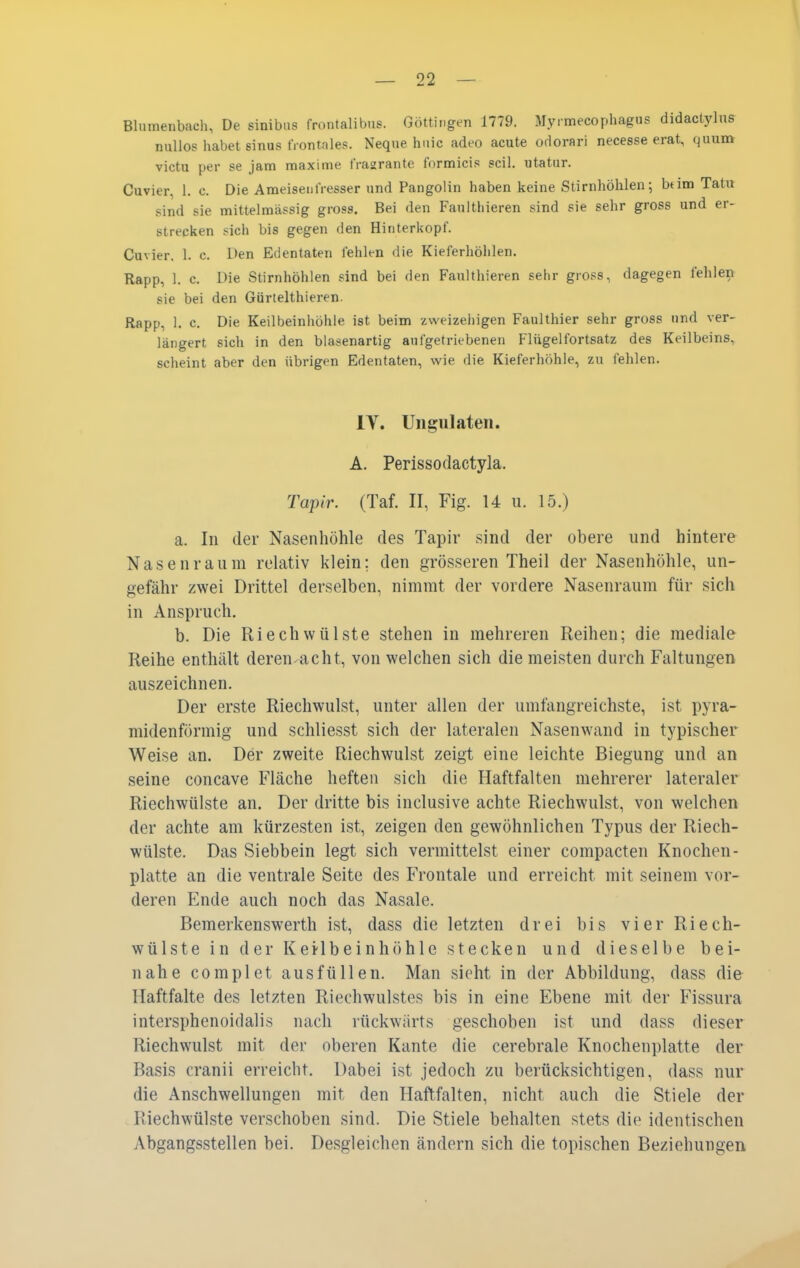 Blumenbaeli, De sinibus frontalibus. Göttii.gen 1779. Myrmecophagus didactylus nullos habet Sinus frontales. Neque hiiic adeo acute odorari necesse erat, quum victu per se jam raaxime JYagrante formicis seil, utatur. Cuvier, 1. c. Die Ameisenfresser und Pangoiin haben keine Stirnhöhlen; btim Tatu sind sie mittelmässig gross. Bei den Faulthieren sind sie sehr gross und er- strecken sich bis gegen den Hinterkopf. Cuvier, 1. c. Den Edentaten fehlen die Kieferhöhlen. Rapp, 1. c. Die Stirnhöhlen sind bei den Faulthieren sehr gross, dagegen fehlen sie bei den Gürtelthieren. Rapp, 1. c. Die Keilbeinhöhle ist beim zweizehigen Faulthier sehr gross und ver- längert sich in den blasenartig aufgetriebenen Flügelfortsatz des Keilbeins, scheint aber den übrigen Edentaten, wie die Kieferhöhle, zu fehlen. IV. Ungulaten. A. Perissodactyla. Tapir. (Taf. II, Fig. 14 u. 15.) a. In der Nasenhöhle des Tapir sind der obere und hintere Nasenraum relativ klein; den grösseren Theil der Nasenhöhle, un- gefähr zwei Drittel derselben, nimmt der vordere Nasenraum für sich in Anspruch. b. Die Riech Wülste stehen in mehreren Reihen; die mediale Reihe enthält deren-acht, von welchen sich die meisten durch Faltungen auszeichnen. Der erste Riechwulst, unter allen der umfangreichste, ist pyra- midenförmig und schliesst sich der lateralen Nasenwand in typischer Weise an. Der zweite Riechwulst zeigt eine leichte Biegung und an seine concave Fläche heften sich die Haftfalten mehrerer lateraler Riechwülste an. Der dritte bis inclusive achte Riechwulst, von welchen der achte am kürzesten ist, zeigen den gewöhnlichen Typus der Riech- wülste. Das Siebbein legt sich vermittelst einer compacten Knochen- platte an die ventrale Seite des Frontale und erreicht mit seinem vor- deren Ende auch noch das Nasale. Bemerkenswerth ist, dass die letzten drei bis vier Riech- wülste in d er Kei-lbeinhöhle stecken und dieselbe bei- nahe complet ausfüllen. Man sieht in der Abbildung, dass die Haftfalte des letzten Riechwulstes bis in eine Ebene mit der Fissura intersphenoidalis nach rückwärts geschoben ist und dass dieser Riechwulst mit der oberen Kante die cerebrale Knochenplatte der Basis cranii erreicht. Dabei ist jedoch zu berücksichtigen, dass nur die Anschwellungen mit den Haftfalten, nicht auch die Stiele der Riechwülste verschoben sind. Die Stiele behalten stets die identischen Abgangsstellen bei. Desgleichen ändern sich die topischen Beziehungen
