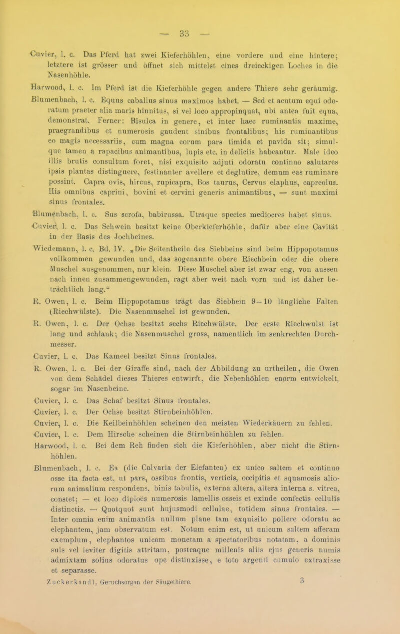 letztere ist grösser und öffnet sich mittelst eines dreieckigen Loches in die Nasenhöhle. Harwood, 1. c. Im Pferd ist die Kieferhöhle gegen andere Thiere sehr geräumig. ßlumenbaeh, 1. c. Equus caballus sinus maximos habet. — Sed et acutum equi odo- ratum praeter alia maris hinnitus, si vel loco appropinquat, ubi antea fuit equa, demonstrat. Ferner: Bisulca in genere, et inter haec ruminantia maxirae, praegrandibus et numerosis gaudent sinibus frontalibus; his ruminantibus eo magis necessariis, cum magna eorum pars timida et pavida sit; simul- que tarnen a rapacibus animantibus, lupis etc. in deliciis habeantur. Male ideo illis brutis consultum foret, nisi exquisito ad.juli odoratu continuo salulares ipsis plantas diatinguere, festinanter avellere et deglutire, demum eas ruminare possint. Capra Ovis, hircus, rupicapra, Bos taurus, Cervus elaphus, capreolus. His Omnibus caprini, bovini et cervini generis animantibus, — sunt maximi sinus frontales. Blumenbach, 1. c. Sus scrofa, babirussa. Utraque species mediocres habet sinus. Cuvier*, 1. c. Das Schwein besitzt keine Oberkieferhöhle, dafür aber eine Cavität in der Basis des Jochbeines. Wiedemann, I.e. Bd. IV. „ Die Seitentheile des Siebbeins sind beim Hippopotamus vollkommen gewunden und, das sogenannte obere Riechbein oder die obere Muschel ausgenommen, nur klein. Diese Muschel aber ist zwar eng, von aussen nach innen zusammengewunden, ragt aber weit nach vorn und ist daher be- trächtlich lang. K. Owen, 1. c. Beim Hippopotamus trägt das Siebbein 9—10 längliche Falten (Riechwülste). Die Nasenmuschel ist gewunden. R. Owen, 1. c. Der Ochse besitzt sechs Riechwülste. Der erste Riechwulst ist lang und schlank; die Nasenmuschel gross, namentlich im senkrechten Durch- messer. Cuvier, 1. c. Das Kameel besitzt Sinus frontales. R. Owen, 1. c. Bei der Giraffe sind, nach der Abbildung zu urtheilen, die Owen von dem Schädel dieses Thieres entwirft, die Nebenhöhlen enorm entwickelt, sogar im Nasenbeine. Cuvier, 1. c. Das Schaf besitzt Sinus frontales. Cuvier, 1. c. Der Ochse besitzt Stirnbeinhöhlen. Cuvier, 1. c. Die Keilbeinhöhlen scheinen den meisten Wiederkäuern zu fehlen. Cuvier, 1. c. Dem Hirsche scheinen die Stirnbeinhöhlen zu fehlen. Harwood, 1. c. Bei dem Reh finden sich die Kieferhöhlen, aber nicht die Stirn- höhlen. ßlumenbaeh, 1. o. Ea (die Calvaria der Elefanten) ex unico saltem et continuo osse ita facta est, ut pars, ossibus frontis, verticis, occipitis et squaniosis alio- rum animalium respondens, binis tabulis, externa altera, altera interna s. vitrea, constet; — et locu diploes numerosis lamellis osseis et exinde confectis cellulis distinctis. — Quotquot sunt hujusmodi cellulae, totidem sinus frontales. — Inter omnia enim animantia nullum plane tam exquisito pollere odoratu ac elephantem, jam observatum est. Notum enim est, ut unicum saltem afferam exemplum, elephantos unicam monetam a spectatoribus notatam, a dominis suis vel ieviter digitis attritam, posteaque millenis aliis ejus generis numis admixtam solius odoralus ope distinxisse, e tote argenii cumulo extraxisse et separasse. Zuckerknndl, Geruchsorg.in der Säugelhiere. 3