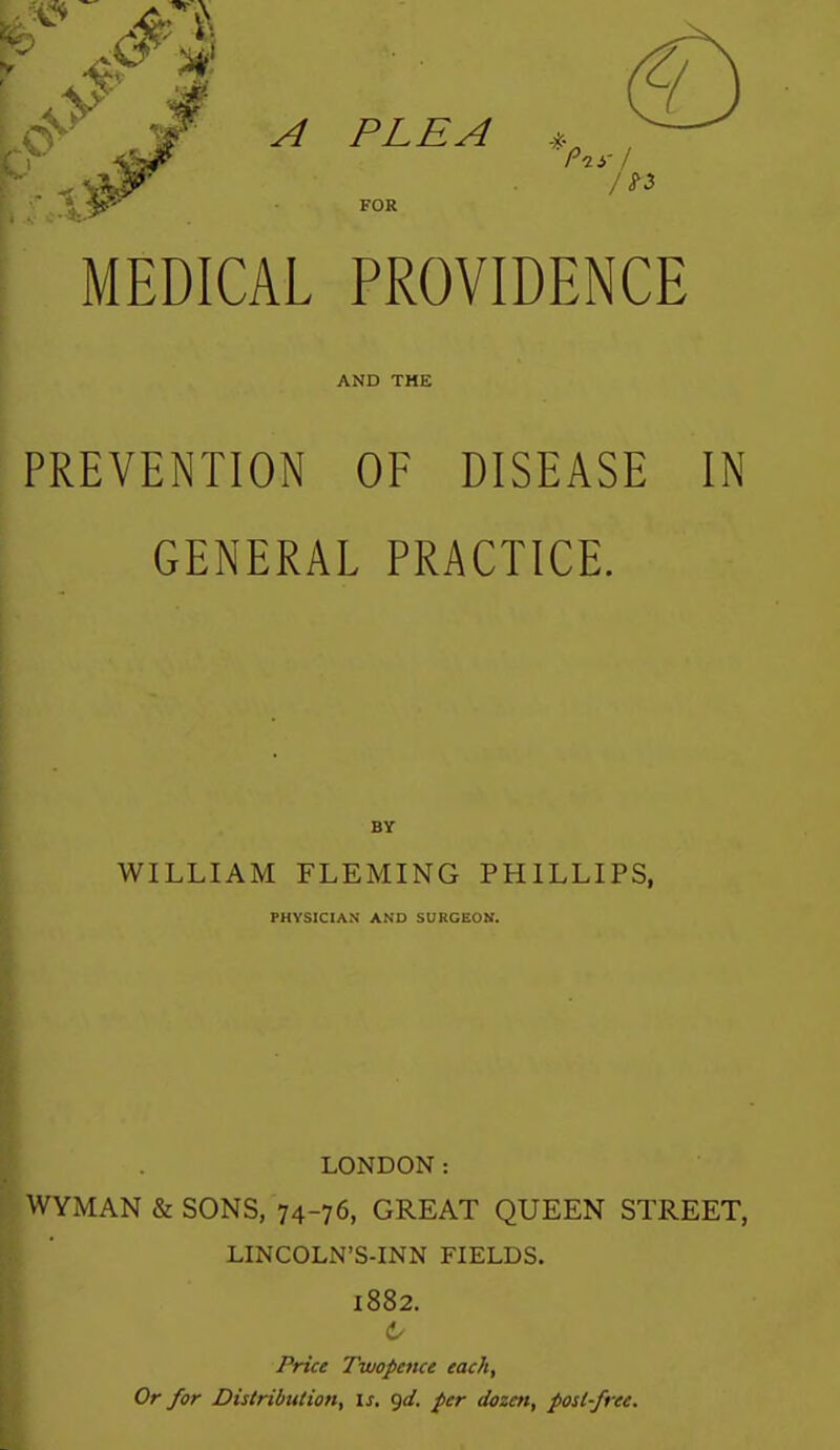 A PLEA , FOR MEDICAL PROVIDENCE AND THE PREVENTION OF DISEASE IN GENERAL PRACTICE. BY WILLIAM FLEMING PHILLIPS, PHYSICIAN AND SURGEON. LONDON: WYMAN & SONS, 74-76, GREAT QUEEN STREET, LINCOLN'S-INN FIELDS. 1882. (!/ Price Twopence each. Or for Distribution, is, (jd. per dozen, post-free.