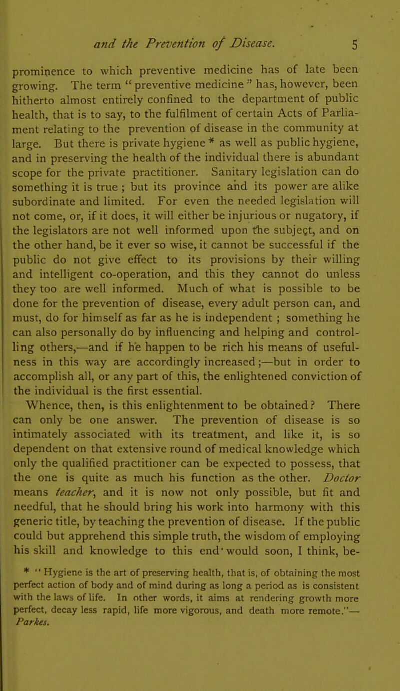 prominence to which preventive medicine has of late been growing. The term  preventive medicine  has, however, been hitherto almost entirely confined to the department of public health, that is to say, to the fulfilment of certain Acts of Parlia- ment relating to the prevention of disease in the community at large. But there is private hygiene* as well as public hygiene, and in preserving the health of the individual there is abundant scope for the private practitioner. Sanitary legislation can do something it is true ; but its province and its power are alike subordinate and limited. For even the needed legislation will not come, or, if it does, it will either be injurious or nugatory, if the legislators are not well informed upon the subjegt, and on the other hand, be it ever so wise, it cannot be successful if the public do not give effect to its provisions by their willing and intelligent co-operation, and this they cannot do unless they too are well informed. Much of what is possible to be done for the prevention of disease, every adult person can, and must, do for himself as far as he is independent ; something he can also personally do by influencing and helping and control- ling others,—and if he happen to be rich his means of useful- ness in this way are accordingly increased;—but in order to accomplish all, or any part of this, the enlightened conviction of the individual is the first essential. Whence, then, is this enlightenment to be obtained ? There can only be one answer. The prevention of disease is so intimately associated with its treatment, and like it, is so dependent on that extensive round of medical knowledge which only the qualified practitioner can be expected to possess, that the one is quite as much his function as the other. Doctor means teacher, and it is now not only possible, but fit and needful, that he should bring his work into harmony with this generic title, by teaching the prevention of disease. If the public could but apprehend this simple truth, the wisdom of employing his skill and knowledge to this end would soon, I think, be- *  Hygiene is the art of preserving health, that is, of obtaining the most perfect action of body and of mind during as long a period as is consistent with the laws of life. In other words, it aims at rendering growth more perfect, decay less rapid, life more vigorous, and death more remote.— Parkes.