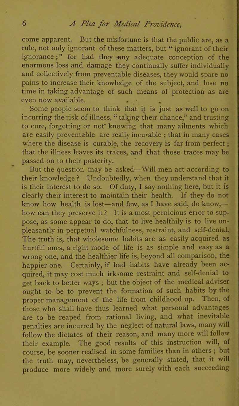 come apparent. But the misfortune is that the public are, as a rule, not only ignorant of these matters, but  ignorant of their ignorance; for had thiey -any adequate conception of the enormous loss and damage they continually suffer individually and collectively from preventable diseases, they would spare no pains to increase their knowledge of the subject, and lose no time in taking advantage of such means of protection as are even now available. Some people seem to think that it is just as well to go on incurring the risk of illness,  taking their chance, and trusting to cure, forgetting or not* knowing that many ailments which are easily preventable are really incu'^able ; that in many cases where the disease is curable, the recovery is far from perfect; that the illness leaves its traces, and that those traces may be passed on to their posterity. But the question may be asked—Will men act according to their knowledge ? Undoubtedly, when they understand that it is their interest to do so. Of duty, I say nothing here, but it is clearly their interest to maintain their health. If they do not know how health is lost—and few, as I have said, do know,— how can they preserve it 1 It is a most pernicious erior to sup- pose, as some appear to do, that to live healthily is to live un- pleasantly in perpetual watchfulness, restraint, and self-denial. The truth is, that wholesome habits are as easily acquired as hurtful ones, a right mode of life is as simple and easy as a wrong one, and the healthier life is, beyond all comparison, the happier one. Certainly, if bad habits have already been ac- quired, it may cost much irksome restraint and self-denial to get back to better ways ; but the object of the medical adviser ought to be to prevent the formation of such habits by the proper management of the life from childhood up. Then, of those who shall have thus learned what personal advantages are to be reaped from rational living, and what inevitable penalties are incurred by the neglect of natural laws, many will follow the dictates of their reason, and many more will follow their example. The good results of this instruction will, of course, be sooner realised in some families than in others ; but the truth may, nevertheless, be generally stated, that it will produce more widely and more surely with each succeeding