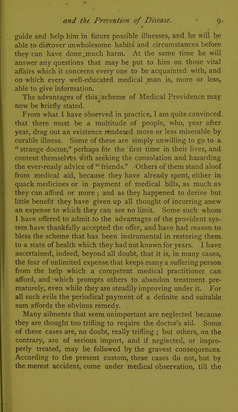 guide and help him in future possible illnesses, and he will be able to distover unwholesome habits and circumstances before they can have done .much harm. At the same time he will answer any questions that may be put to him on those vital affairs which it concerns every one to be acquainted with, and on which every well-educated medical man is, more or less, able to give information. The advantages of this^scheme of Medical Providence may now be briefly stated. From what I have observed in practice, I am quite convinced that there must be a multitude of people, who, year after year, drag out an existence rendered more or less miserable by curable illness. Some of these are simply unwilling to go to a  strange doctor, perhaps for the first time in their lives, and content themselves \\\th seeking the consolation and hazarding the ever-ready advice of  friends. ■ Others of them stand aloof from medical aid, because they have already spent, either in quack medicines or in payment of medical bills, as much as they can afford or more ; and as they happened to derive but little benefit they have given up all thought of incurring anew an expense to which they can see no limit. Some such whom I have offered to admit to the advantages of the provident sys- tem have thankfully accepted the offer, and have had reason to bless the scheme that has been instrumental in restoring them to a state of health which they had not known for years. I have ascertained, indeed, beyond all doubt, that it is, in many cases, the fear of unlimited expense that keeps many a suffering person from the help which a competent medical practitioner can afford, and -which prompts others to abandon treatment pre- maturely, even while they are steadily improving under it. For all such evils the periodical payment of a definite and suitable sum affords the obvious remedy. Many ailments that seem unimportant are neglected because they are thought too trifling to require the doctor's aid. Some of these cases are, no doubt, really trifling ; but others, on the contrary, are of serious import, and if neglected, or impro- perly treated, may be followed by the gravest consequences. According to the present custom, these cases do not, but by the merest accident, come under medical observation, till the