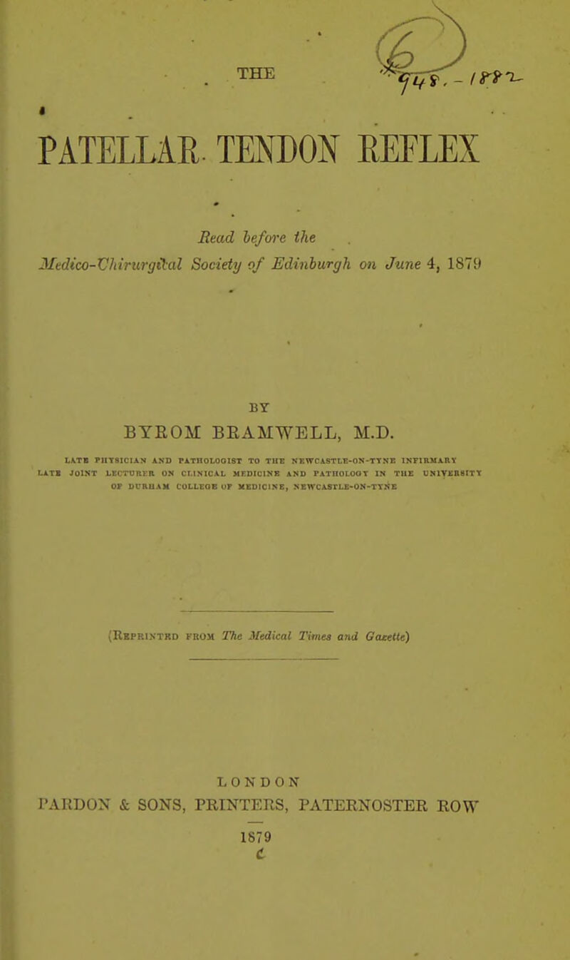 THE ^.-mt- PATELLAR. TENDON EEELEX Read before the Medico-Wiirurgital Society of Edinburgh on June 4, 1879 BY BYEOM BEAMWELL, M.D. L\TB PHYSICIAN AND FATIIOLOGIST TO TUE NKWCASTt,E-ON-TTNE INFIRMAHY LATE JOINT LECTUnt-B ON CLINICAL MEDICINE AND PATnOLOOT IN THE UNIVEHBITT OP DURUAH COLLEGE UP XEDICINE, NEWCASTLE-ON-TTNE (Rbpriktrd from The Medical Times and Gazette) LONDON PARDON & SONS, PRINTERS, PATERNOSTER ROW 1879 t