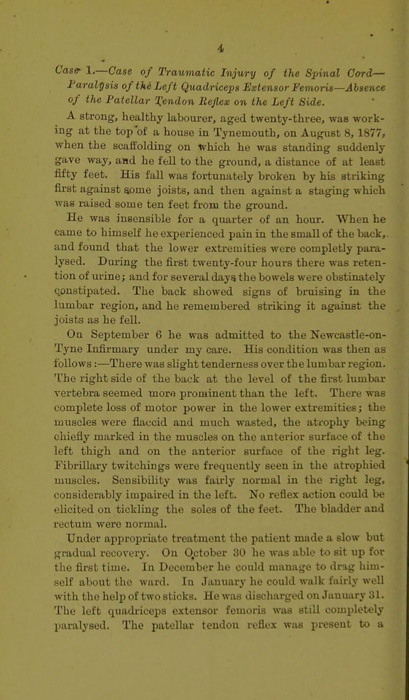 Casff 1.—Case of Traumatic Injury of the Spinal Cord— Faral'gsis of the Left Quadriceps Extensor Femoris—Absence of the Patellar l^endon Reflex on the Left Side. A strong, healthy labourer, aged twenty-three, was work- ing at the top of a house in Tyuemouth, on August 8, 1877, when the scaffolding on *'hich he was standing suddenly gave way, and he fell to the ground, a distance of at least fifty feet. His fall was fortunately broken by his striking first against some joists, and then against a staging which was raised some ten feet from the ground. He was insensible for a quarter of an hour. When he came to himself he experienced jjain in the small of the back,- and found that the lower extremities were completly para- lysed. During the first twenty-four hours there was reten- tion of urine; and for several days the bowels were obstinately constipated. The back showed signs of bruising in the lumbar region, and he remembered striking it against the joists as he fell. On September 6 he was admitted to the Newcastle-on- Tyne Infirmary under my care. His condition was then as follows:—There was slight tenderness over the lumbar region. The right side of the back at the level of the first lumbar vertebra seemed more prominent than the left. There was complete loss of motor power in the lower extremities j the muscles were fiaccid and much wasted, the atfophy being chiefly marked in the muscles on the anterior surface of the left thigh and on the anterior surface of the right leg. Fibrillary twitchings were frequently seen in the atrophied muscles. Sensibility was fairly normal in the right leg, considerably impaired in the left. No i-efiex action could be elicited on tickling the soles of the feet. The bladder and rectum were normal. Under appropriate treatment the patient made a slow but gradual recovery. On Qctober 30 he was able to sit up for the first time. In December he could manage to drag him- self about the ward. In January he could walk fairly well with the help of two sticks. He was discharged on January 31. The left quadi-iceps extensor femoris was still completely paralysed. The patellar tendon reflex was present to a