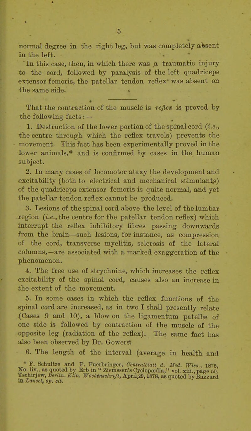 normal degree in tlie right leg, but was completely alssenfc in the left. ' • ' ■ In this case, then, in which there was a traumatic injury to the cord, followed by paralysis of the left quadriceps extensor femoris, the patellar tendon reflex^ was absent on the same side. • That the contraction of the muscle is refiem ia proved by the following facts:— 1. Destruction of the lower portion of the spinal cord (i.e., the centre throiigh which the reflex travels) prevents the movement. This fact has been experimentally proved in the lower animals,* and is confirmed by cases in the human subject. 2. In many cases of locomotor ataxy the development and excitability (both to electrical and mechanical stimulants) of the quadriceps extensor femoris is quite normal, and yet the patellar tendon reflex cannot be produced. 3. Lesions of the spinal cord above the level of the lumbar region (i.e., the centre for the patellar tendon reflex) which interrupt the reflex inhibitory fibres passing downwards from the brain—such lesions, for instance, as compression of the cord, transverse myelitis, sclerosis of the lateral columns,—are associated with a marked exaggeration of the phenomenon. 4. The free use of strychnine, which increases the reflex excitability of the spinal cord, causes also an increase in the extent of the movement. 5. In some cases in which the reflex functions of the spinal cord are increased, as in two I shall presently relate (Cases 9 and 10), a blow on the ligamentum patellae of one side is followed by contraction of the muscle of the opposite leg (radiation of the reflex). The same fact has also been observed by Dr. GowerS. 6. The length of the interval (average in health and * F. Schultze and P. Fuerbringer, Oentralblatl d. Med. Wiss., 1875, No. liv.. as quoted by Erb in  Ziemssen's Cyolopa5dia, vol. xui.,page 60. Tschirjew, Berlin. Klin. Wochtnachri/t, AprU,29,1878, as quoted by Bmzard in Lancet, op. cU.