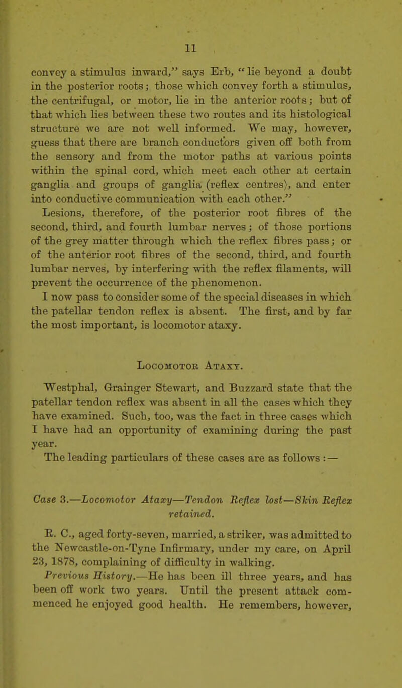 convey a stimulus inward, says Erb,  lie 'beyond a douM in the posterior roots; those which convey forth a stimulus, the centrifugal, or motor, lie in the anterior roots; but of that which lies between these two routes and its histological structure we are not well informed. We may, however, guess that there are branch conductors given oflf both from the sensory and from the motor paths at various points within the spinal cord, which meet each other at certain ganglia and groups of ganglia (reflex centres), and enter into conductive communication with each other. Lesions, therefore, of the posterior root fibres of the second, third, and fourth lumbar nerves; of those portions of the grey matter through which the reflex fibres pass; or of the anterior root fibres of the second, third, and fourth lumbar nerves, by interfering with the reflex filaments, will prevent the occurrence of the phenomenon. I now pass to consider some of the special diseases in which the patellar tendon reflex is absent. The first, and by far the most important, is locomotor ataxy. LoCOMOTOB AtAXT. Westphal, Grainger Stewart, and Buzzard state that the patellar tendon reflex was absent in aU the cases which they have examined. Such, too, was the fact in three cases which I have had an opportunity of examining during the past year. The leading particulars of these cases are as follows : — Case 3.—Locomotor Ataxy—Tendon Reflex lost—Skin Reflex retained. E. C, aged forty-seven, married, a striker, was admitted to the Newcastle-on-Tyne Infirmary, under my care, on AprQ 2,3, 1878, complaining of difficulty in walking. Previous History.—He has been ill three years, and has been off work two years. Until the present attack com- menced he enjoyed good health. He remembers, however.