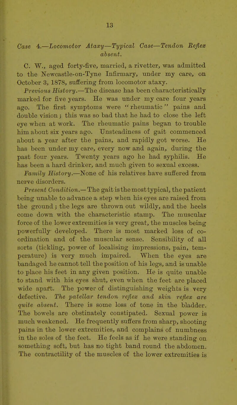 Case 4.—Locomotor Ataxy—Typical Case—Tendon Reflex absent. C. W., aged forty-five, mari-ied, a rivetter, was admitted to the Newcastle-on-Tyne Infirmary, under my care, on October 3, 1878, suffering from locomotor ataxy. Previous History.—The disease has been characteristically marked for five years. He was under my care four years ago. The first symptoms were  rheumatic pains and double vision j this was so bad that he had to close the left eye when at work. The rheumatic pains began to trouble him about six years ago. Unsteadiness of gait commenced about a year after the pains, and rapidly got worse. He has been under my care, every now and again, during the past four years. Twenty years ago he had syphilis. He has been a hard drinker, and much given to sexual excess. Family History.—None of his relatives have suffered from nerve disorders. Present Condition.— The gait is the most typical, the patient being unable to advance a step when his eyes are raised from the ground; the legs are thrown out wildly, and the heels come down with the characteristic stamp. The muscular force of the lower extremities is very great, the muscles being powerfully developed. There is most marked loss of co- ordination and of the muscular sense. SensibiUty of all sorts (tickling, power of localising impressions, pain, tem- perature) is very much impaired. When the eyes are bandaged he cannot tell the position of his legs, and is unable to place his feet in any given j)osition. He is quite unable to stand with his eyes shut, even when the feet are placed wide apai?t. The power of distinguishing weights is very defective. The patellar tendon reflex and skin reflex are quite absent. There is some loss of tone in the bladder. The bowels are obstinately constipated. Sexual power is much weakened. He frequently suffers from sharp, shooting pains in the lower extremities, and complains of numbness in the soles of the feet. He feels as if he were standing on something soft, but has no tight band round the abdomen. The contractUity of the muscles of the lower extremities is