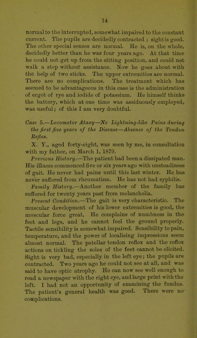 normal to the interrupted, somewhat impaired to the constant current. The pupils are decidedly contracted ; sightis good. The other special senses are normal. He is, on the whole, decidedly better than he was four years ago. At that time he could not get up from the sitting position, and could not walk a step without assistance. Now he goes about with th6 help of two sticks. The upper extremities are normal. There are no complications. The treatment which has seemed to be advantageous in this case is the administration of ergot of rye and iodide of potassium. He himself thinks the battery, which at one time was assiduously employed, was useful; of this I am very doubtful. Case 5.—Locomotor Ataxy—No Lightning-like Pains during the first five years of the Disease—Absence of the Tendon Reflex. X. Y., aged forty-eight, was seen by me, in consultation with my father, on March 1, 1879. Previous History.—The patient had been a dissipated man. His illaess commenced five or six years ago with unsteadiness of gait. He never had pains until this last winter. He has never suffered from rheumatism. He has not had syphilis. Family History.—Another member of the family has suffered for twenty years past from melancholia. Present Condition.—The gait is very characteristic. The muscular development of his lower extremities is good, the muscular force great. He compLiins of numbness in the feet and legs, and he cannot feel the ground properly. Tactile sensibility is somewhat impaired. Sensibility to pain, temperature, and the power of localising impressions seem almost normal. The patellar tendon reflex and the reflex actions on tickling the soles of the feet cannot be elicited. Sight is very bad, especially in the left eye; the pupils are contracted. Two years ago he could not see at all, and was said to have optic atrophy. He can now see well enough to read a newspaper with the right eye, and large print with the left. I had not an opportunity of examining the fundus. The patient's general health was good. There were no complications.