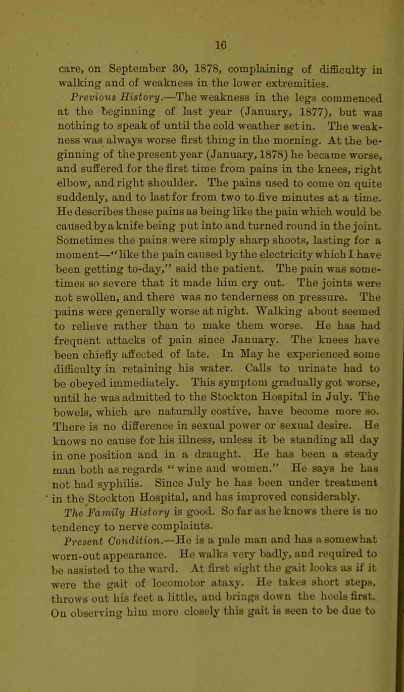 care, on September 30, 1878, complaining of difficulty in walking and of weakness in the lower extremities. Previous History.—The weakness in the legs commenced at the 'beginning of last year (January, 1877), but was nothing to speak of until the cold weather set in. The weak- ness was always worse first thing in the morning. At the be- ginning of the present year (January, 1878) he became worse, and suffered for the first time from pains in the knees, right elbow, and right shoulder. The pains used to come on quite suddenly, and to last for from two to five minutes at a time. He describes these pains as being like the pain which would be caused by a knife being put into and turned round in the joint. Sometimes the pains were simply sharp shoots, lasting for a moment—like the pain caused by the electricity which I have been getting to-day, said the patient. The pain was some- times so severe that it made him cry out. The joints were not swollen, and there was no tenderness on pressure. The pains were generally worse at night. Walking about seemed to relieve rather than to make them worse. He has had frequent attacks of pain since January. The knees have been chiefly affected of late. In May he experienced some difficulty in retaining his water. Calls to urinate had to be obeyed immediately. This symptom gradually got worse, until he was admitted to the Stockton Hospital in July. The bowels, which are naturally costive, have become more so. There is no difference in sexual power or sexual desire. He knows no cause for his illness, unless it be standing all day in one position and in a draught. He has been a steady man both as regards  wine and women. He says he Las not had syphilis. Since July he has been under treatment in the Stockton Hospital, and has improved considerably. The Family History is good. So far as he knows there is no tendency to nerve complaints. Present Condition.—He is a pale man and has a somewhat worn-out appearance. He walks very badly, and required to be assisted to the ward. At first sight the gait looks as if it were the gait of locomotor ataxy. He takes short steps, throws out his feet a little, and brings down the heels first. On observing him more closely this gait is seen to be due to