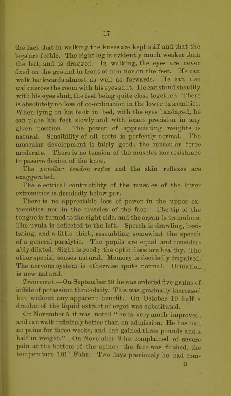 the fact ttat in walking the knees are kept stiff and that the legs are feeble. The right leg is evidently much weaker than the left, and is dragged. In walking, the eyes are never fixed on the ground in front of him nor on the feet. He can walk backwards almost as well as forwards. He can also walk across the room with his eyes shut. He canstand steadily with his eyes shut, the feet being quite close together. There is absolutely no loss of co-ordination in the lower extremities. When lying on his back in bed, with the eyes bandaged, he can place his feet slowly and with exact precision in any given position. The power of appreciating weights is natural. Sensibility of aU sorts is perfectly normal. The muscular development is fairly good; the muscular force moderate. There is no tension of the muscles nor resistance to passive flexion of the knee. The patellar tendon reflex and the skin reflexes are exaggerated. The electrical contractility of the muscles of the lower extremities is decidedly below par. There is no appreciable loss of power in the upper ex- tremities nor in the muscles of the face. The tip of the tongue is turned to the right side, and the organ is tremulous. The uvula is deflected to the left. Speech is drawling, hesi- tating, and a little thick, resembling somewhat the speech of a general paralytic. The pupils are equal and consider- ably dilated. Sight is good; the optic discs are healthy. The other special senses natural. Memory is decidedly impaired. The nervous system is otherwise quite normal. Urination is now natural. Treatment.—On September 30 he was ordered five grains of- iodide of potassium thrice daily. This was gradually increased but without any apparent benefit. On October 19 half a di-achm of the liquid extract of ergot was substituted. On November 5 it was noted he is very much improved, andean walk infinitely better than on admission. He has had no pains for three weeks, and has gained three pounds and a half in weight. On November 9 he complained of severe pain at the bottom of the spine; the face was flushed, the temperature 101° Fahr. Two days previously he had com- B