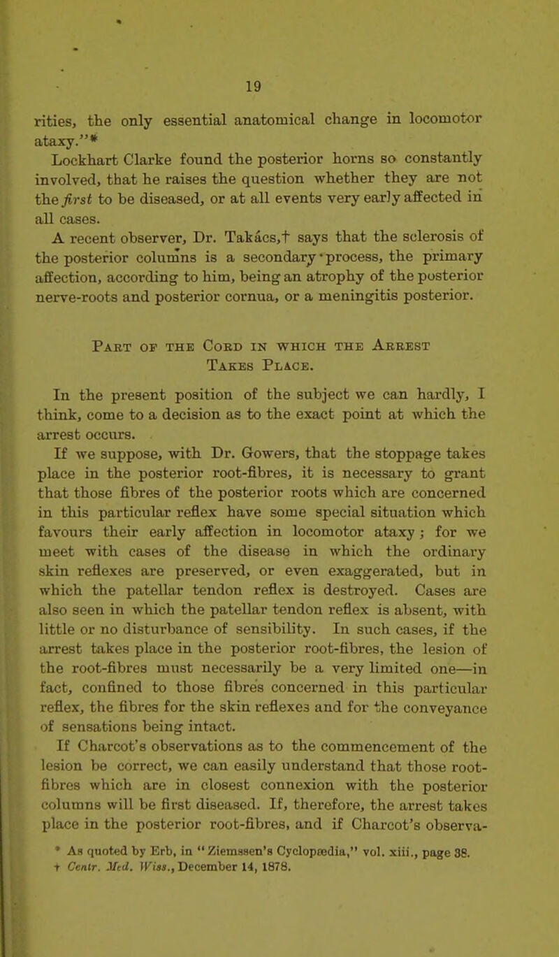 rities, the only essential anatomical change in locomotor ataxy.* Lockhart Clarke found the posterior horns so constantly involved, that he raises the question whether they are not the first to be diseased, or at all events very early affected in all cases. A recent observer. Dr. Takacs,t says that the sclerosis of the posterior columns is a secondary • process, the primary affection, according to him, being an atrophy of the posterior nerve-roots and posterior cornua, or a meningitis posterior. Part of the Cobd in which the Arrest Takes Place. In the present position of the subject we can hardly, I think, come to a decision as to the exact point at which the arrest occurs. If we suppose, with Dr. Gowers, that the stoppage takes place in the posterior root-fibres, it is necessary to grant that those fibres of the posterior roots which are concerned in this particular refiex have some special situation which favours their early affection in locomotor ataxy ; for we meet with cases of the disease in which the ordinary skin refiexes are preserved, or even exaggerated, but in which the patellar tendon reflex is destroyed. Cases are also seen in which the patellar tendon reflex is absent, with little or no disturbance of sensibib'ty. In such cases, if the arrest takes place in the posterior root-fibres, the lesion of the root-fibres must necessarily be a very limited one—in fact, confined to those fibres concerned in this particular refiex, the fibres for the skin refiexes and for the conveyance of sensations being intact. If Charcot's observations as to the commencement of the lesion be correct, we can easily understand that those root- fibres which are in closest connexion with the posterior columns will be first diseased. If, therefore, the arrest takes place in the posterior root-fibres, and if Charcot's observa- • As quoted by Erb, in Ziemasen's Cycloptedia, vol. xiii., page 38. t Centr. 3Itd. Wins., December U, 1878.