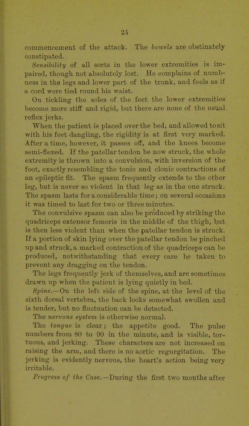 commencement of the attack. The bowels are obstinately constipated. Sensibility of all sorts in the lower extremities is im- paired, though not absolutely lost. He complains of numb- ness in the legs and lower part of the trunk, and feels as if a cord were tied round his waist. On tickling the soles of the feet the lower extremities become more stiff and rigid, but there are none of the usual reflex jerks. When the patient is placed over the bed, and allowed to sit with his feet dangling, the rigidity is at first very marked. After a time, however, it passes off, and the knees become semi-flexed. If the patellar tendon be now struck, the whole extremity is thrown into a convulsion, with inversion of the foot, exactly resembling the tonic and clonic contractions of an epileptic fit. The spasm frequently extends to the other leg, but is never so violent in that leg as in the one struck. The spasm lasts for a considerable time; on several occasions it was timed to last for two or three minutes. The convulsive spasm can also be produced by striking the quadriceps extensor femoris in the middle of the thigh, but is then less violent than when the patellar tendon is struck. If a portion of skin lying over the patellar tendon be pinched up and struck, a marked contraction of the quadriceps can be produced, notwithstanding that every care be taken to prevent any dragging on the tendon. The legs frequently jerk of themselves, and are sometimes drawn up when the patient is lying quietly in bed. Spine.—On the left side of the spine, at the level of the sixth dorsal vertebra, the back looks somewhat swollen and is tender, but no fluctuation can be detected. The nervous system is otherwise normal. The tongue is clear; the appetite good. The pulse numbers from 80 to 90 in the minute, and is visible, tor- tuous, and jerking. These characters ai-e not increased on raising the arm, and there is no aortic regurgitation. The jerking is evidently nervous, the heart's action being very irritable. Progress of the Case.—During the first two months after