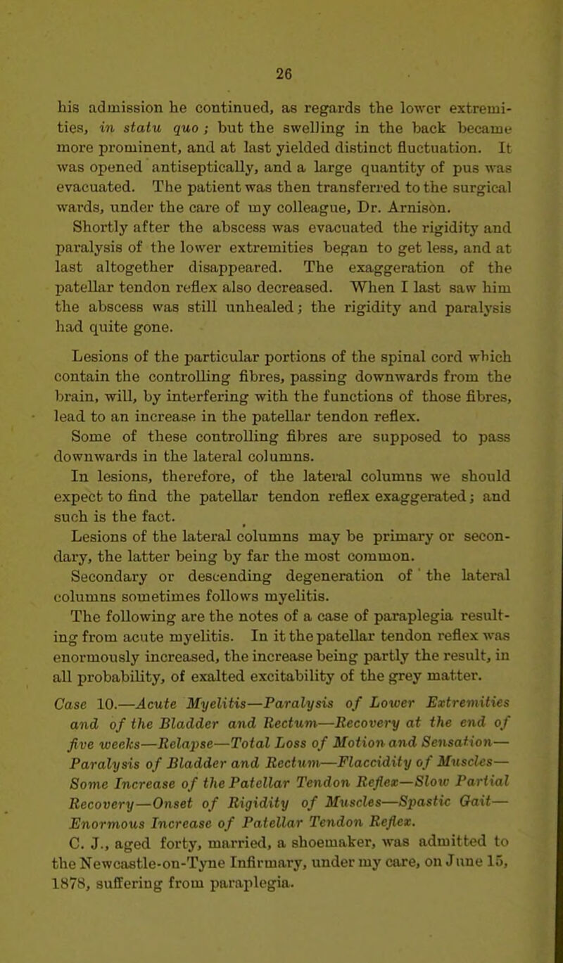 his admission he continued, as regards the lower extremi- ties, in statu quo; but the swelling in the back became more prominent, and at last yielded distinct fluctuation. It was opened antiseptically, and a large quantity of pus was evacuated. The patient was then transferred to the surgical wards, under the care of my colleague. Dr. Arnison. Shortly after the abscess was evacuated the rigiditj' and paralysis of the lower extremities began to get less, and at last altogether disappeared. The exaggeration of the patellar tendon reflex also decreased. When I last saw him the abscess was still unhealed; the rigidity and paralysis had quite gone. Lesions of the particular portions of the spinal cord which contain the controlling fibres, passing downwards from the brain, will, by interfering with the functions of those fibres, lead to an increase in the patellar tendon reflex. Some of these controlling filjres are supposed to pass downwards in the lateral columns. In lesions, therefore, of the lateral columns we should expect to find the patellar tendon reflex exaggerated; and such is the fact. Lesions of the lateral columns may be primai-y or secon- dary, the latter being by far the most common. Secondary or descending degeneration of' the lateral columns sometimes follows myelitis. The following are the notes of a case of paraplegia result- ing from acute myelitis. In it the patellar tendon reflex was enormously increased, the increase being partly the result, in all probability, of exalted excitability of the grey matter. Case 10.—Acute Myelitis—Paralysis of Lower Extremities and of the Bladder and Rectum—Recovery at the end of five weeks—Relapse—Total Loss of Motion and Sensation— Paralysis of Bladder and Rectum—Flaccidity of Muscles- Some Increase of the Patellar Tendon Reflex—Slow Partial Recovery—Onset of Rigidity of Muscles—Spastic Gait— Enormous Increase of Patellar Tendon Reflex. C. J., aged forty, married, a shoemaker, was admitted to the Newcastle-on-Tyne Infirmary, under my care, on June 15, 1878, suffering from paraplegia.