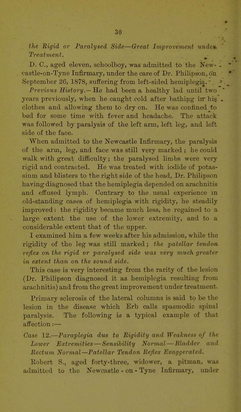 the Rigid or Paralysed Side—Great Improvement undev. Treatment. m D. C, aged eleven, schoolboy, was admitted tt> the New- castle-on-Tyne Infirmary, under the care of Dr. Philipson, 6n September 26, 1878, suffering from left-sided hemiplegia. -. Previous History.— He had been a healthy lad until two years previously, when he caught cold after bathipg irr hi§ clothes and allowing them to dry on. He was confined to bed for some time with fever and headache. The attack was followed by paralysis of the left arm, left leg, and left side of the face. When admitted to the Newcastle Infirmary, the paralysis of the arm, leg, and face was still very marked ; he could walk with great difficulty; the paralysed limbs were very rigid and contracted. He was treated with iodide of potas- sium and blisters to the right side of the head. Dr. Philipson having diagnosed that the hemiplegia depended on arachnitis and effused lymph. Contrary to the usual experience in old-standing cases of hemiplegia with rigidity, he steadily improved: the rigidity became much less, he regained to a large extent the use of the lower extremity, and to a considerable extent that of the upper. I examined him a few weeks after his admission, while the rigidity of the leg was still marked; the patellar tendon reflex on the rigid or paralysed side ivas very much greater in extent than on the sou7id side. This case is very interesting from the rarity of the lesion (Dr. Philipson diagnosed it as hemiplegia resulting from arachnitis) and from the great improvement under treatment. Primary sclerosis of the lateral columns is said to be the lesion in the disease which Erb calls spasmodic spinal paraly.'jis. The following is a typical example of that affection:— Case 12.—Paraplegia due to Rigidity and Weakness of the Lower Extremities — Sensibility Normal—Bladder and Rectum Normal—Patellar Tendon Reflex Exaggerated. Robert S., aged forty-three, widower, a pitman, was admitted to the Newcastle - on - Tyne Infirmary, under