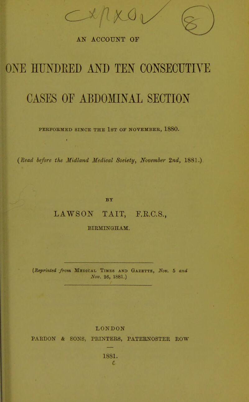 || AN ACCOUNT OF ONE HUNDEED AND TEN CONSECUTIVE CASES OF ABDOMINAL SECTION PEBFOBMED SINCE THE IST OF NOVEMBEB, 1880. (Read before the Midland Medical Society, November 2nd, 1881.) BT LAWSON TAIT, F.E.C.S., BIEMINGHAM. (Reprinted from Mxdicai, Times and Gazette, Nov. 5 and Nov. 26, 1881.) LONDON PARDON & SONS, PRINTERS, PATEHNOSTER BOW 1881.