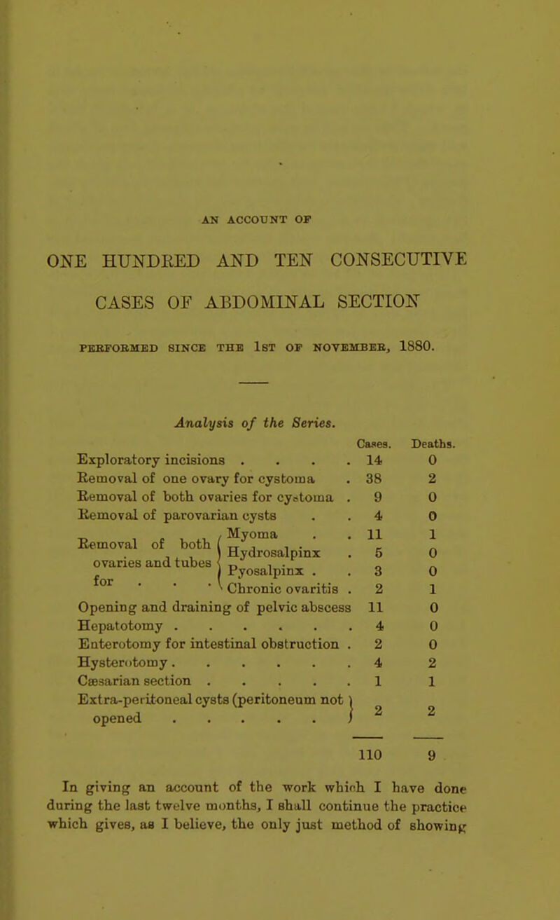 AN ACCOUNT OF ONE HUNDEED AND TEN CONSECUTIVE CASES OF ABDOMINAL SECTION FBSFOBMED SINCE THE IST OP NOVEMBEE, 1880. Analysis of the Series. Cases. Deaths. Exploratory incisions .... 14 0 Removal of one ovary for cystoma . 38 2 Eemoval of both ovaries for cyotoma . 9 0 Eemoval of parovarian cysts . . 4 0 ■r. , e , X, / Myoma . . 11 1 Kemoval of both ( rr j i • - „ , . , ) Hydrosalpinx . 5 0 ovaries and tubes < n , • „ J I Pyosalpinx . . 3 0 ^ Chronic ovaritis . 2 1 Opening and draining of pelvic abscess 11 0 Hepatotomy 4 0 Enterotomy for intestinal obstruction . 2 0 Hysterotomy 4 2 Caesarian section ..... 1 1 Extra-peritoneal cysts (peritoneum not 1 opened i ^ ^ 110 9 In giving an account of the work which I have done during the last twelve months, I shall continue the practice which gives, as I believe, the only just method of showin^r