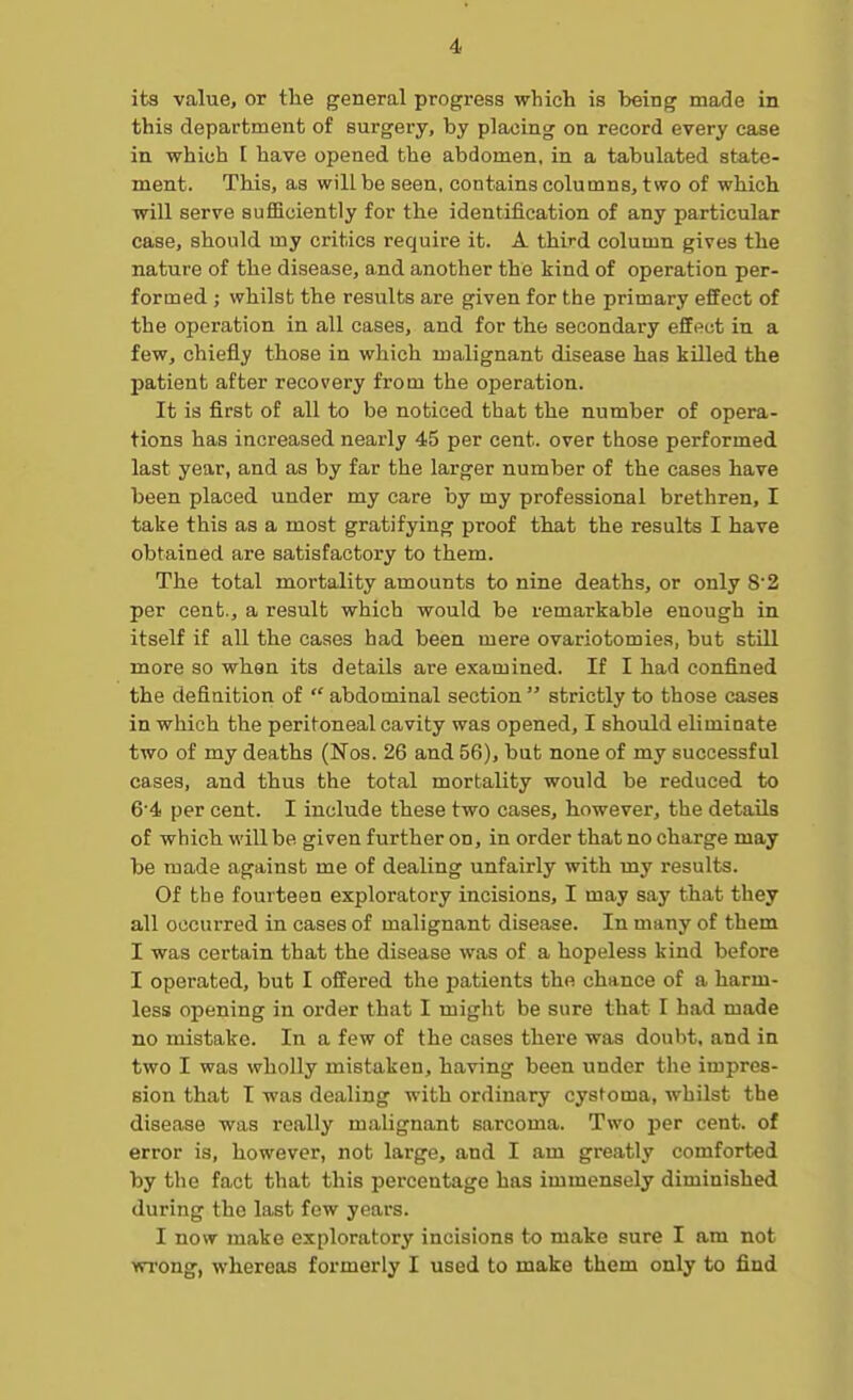 its value, or the general progress which is being made in this department of surgery, by placing on record every case in which I have opened the abdomen, in a tabulated state- ment. This, as will be seen, contains columns, two of which will serve sufficiently for the identification of any particular case, should my critics require it. A third column gives the nature of the disease, and another the kind of operation per- formed ; whilst the results are given for the primary effect of the operation in all cases, and for the secondary effect in a few, chiefly those in which malignant disease has killed the jmtient after recovery from the operation. It is first of all to be noticed that the number of opera- tions has increased nearly 45 per cent, over those performed last year, and as by far the larger number of the cases have been placed under my care by my professional brethren, I take this as a most gratifying proof that the results I have obtained are satisfactory to them. The total mortality amounts to nine deaths, or only 82 per cent., a result which would be remarkable enough in itself if all the cases had been mere ovariotomies, but still more so when its details are examined. If I had confined the definition of  abdominal section  strictly to those cases in which the peritoneal cavity was opened, I should eliminate two of my deaths (Nos. 26 and 56), but none of my successful cases, and thus the total mortality would be reduced to 6'4 per cent. I include these two cases, however, the details of which will be given further on, in order that no charge may be made against me of dealing unfairly with my results. Of the fourteen exploratory incisions, I may say that they all occurred in cases of malignant disease. In many of them I was certain that the disease was of a hopeless kind before I operated, but I offered the patients the chance of a harm- less opening in order that I might be sure that I had made no mistake. In a few of the cases there was doubt, and in two I was wholly mistaken, having been under the impres- sion that T was dealing with ordinary cystoma, whilst the disease was really malignant sarcoma. Two per cent, of error is, however, not large, and I am greatly comforted by the fact that this percentage has immensely diminished during the last few years. I now make exploratory incisions to make sure I am not wrong, whereas formerly I used to make them only to find