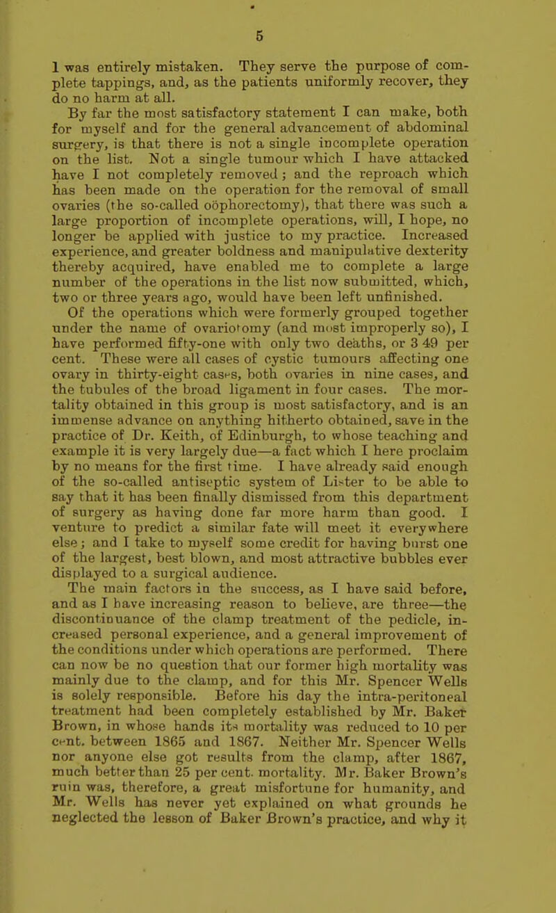 1 was entirely mistaken. They serve tte purpose of com- plete tappings, andj as the patients uniformly recover, they do no harm at all. By far the most satisfactory statement I can make, both for myself and for the general advancement, of abdominal surgery, is that there is not a single incomplete operation on the list. Not a single tumour which I have attacked have I not completely removed ; and the reproach which has been made on the operation for the removal of small ovaries (the so-called oophorectomy), that there was such a large proportion of incomplete operations, will, I hope, no longer be applied with justice to my practice. Increased experience, and greater boldness and manipulative dexterity thereby acquired, have enabled me to complete a large number of the operations in the list now submitted, which, two or three years ago, would have been left unfinished. Of the operations which were formerly grouped together under the name of ovario'omy (and most improperly so), I have performed fifty-one with only two deaths, or 3 49 per cent. These were all cases of cystic tumours affecting one ovary in thirty-eight casfs, both ovaries in nine cases, and the tubules of the broad ligament in four cases. The mor- tality obtained in this group is most satisfactory, and is an immense advance on anything hitherto obtained, save in the practice of Dr. Keith, of Edinburgh, to whose teaching and example it is very largely due—a fact which I here proclaim by no means for the first time. I have already said enough of the so-called antiseptic system of Li^^ter to be able to say that it has been finally dismissed from this department of surgery as having done far more harm than good. I venture to predict a similar fate will meet it everywhere else; and I take to myself some credit for having burst one of the largest, best blown, and most attractive bubbles ever displayed to a surgical audience. The main factors in the success, as I have said before, and as I have increasing reason to believe, are three—the discontinuance of the clamp treatment of the pedicle, in- creased personal experience, and a general improvement of the conditions under which operations are performed. There can now be no question that our former high mortality was mainly due to the clamp, and for this Mr. Spencer Wells is solely I'esponsible. Before his day the intra-peritoneal treatment had been completely established by Mr. Bake* Brown, in who.se hands its mortality was reduced to 10 per ci-nt. between 1865 and 1867. Neither Mr. Spencer Wells nor anyone else got results from the clamp, after 1867, much better than 25 percent, mortality. Mr. Baker Brown's ruin was, therefore, a great misfortune for humanity, and Mr. Wells has never yet explained on what grounds he neglected the lesson of Baker Brown's practice, and why it