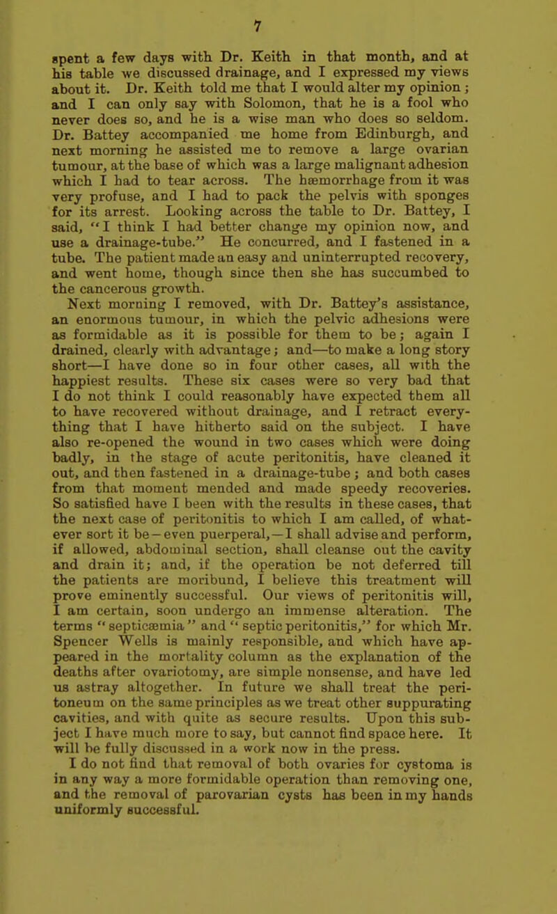 1 spent a few days with Dr. Keith in that month, and at his table we discussed drainage, and I expressed my views about it. Dr. Keith told me that I would alter my opinion ; and I can only say with Solomon, that he is a fool who never does so, and he is a wise man who does so seldom. Dr. Battey accompanied me home from Edinburgh, and next morning he assisted me to remove a large ovarian tumour, at the base of which was a large malignant adhesion which I had to tear across. The haemorrhage from it was very profuse, and I had to pack the pelvis with sponges for its arrest. Looking across the table to Dr. Battey, I said, I think I had better change my opinion now, and use a drainage-tube. He concurred, and I fastened in a tube. The patient made an easy and uninterrupted recovery, and went home, though since then she has succumbed to the cancerous growth. Next morning I removed, with Dr. Battey*s assistance, an enormous tumour, in which the pelvic adhesions were as formidable as it is possible for them to be; again I drained, clearly with advantage; and—to make a long story short—I have done so in four other cases, all with the happiest results. These six cases were so very bad that I do not think I could reasonably have expected them all to have recovered without drainage, and I retract every- thing that I have hitherto said on the subject. I have also re-opened the wound in two cases which were doing badly, in the stage of acute peritonitis, have cleaned it out, and then fastened in a drainage-tube ; and both cases from that moment mended and made speedy recoveries. So satisfied have I been with the results in these cases, that the next case of peritonitis to which I am called, of what- ever sort it be —even puerperal,—I shall advise and perform, if allowed, abdominal section, shall cleanse out the cavity and drain it; and, if the operation be not deferred till the patients are moribund, I believe this treatment will prove eminently successful. Our views of peritonitis will, I am certain, soon undergo an immense alteration. The terms  septicsemia and  septic peritonitis, for which Mr. Spencer Wells is mainly responsible, and which have ap- peared in the mortality column as the explanation of the deaths after ovariotomy, are simple nonsense, and have led us astray altogether. In future we shall treat the peri- toneu m on the same principles as we treat other suppurating cavities, and with quite as secure results. Upon this sub- ject I have much more to say, but cannot find space here. It will be fully discussed in a work now in the press. I do not find that removal of both ovaries for cystoma is in any way a more formidable operation than removing one, and the removal of parovarian cysts has been in my bands uniformly successful.