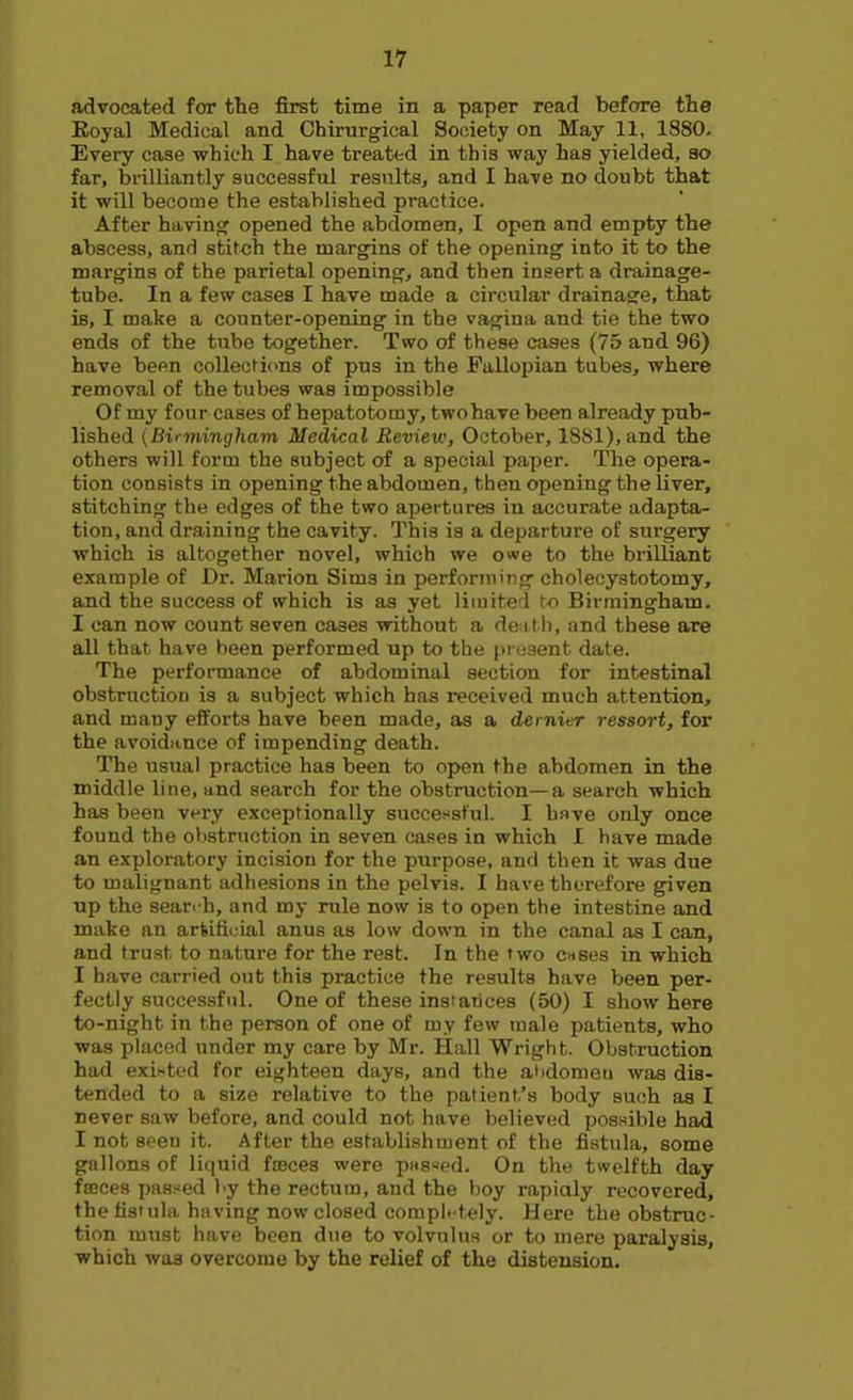 advocated for the first time in a paper read before the Eoyal Medical and Chirurgical Society on May 11, 1880. Every case which I have treated in this way has yielded, so far, brilliantly successful results, and I have no doubt that it will become the established practice. After havinoc opened the abdomen, I open and empty the abscess, and stitch the margins of the opening into it to the margins of the parietal opening, and then insert a drainage- tube. In a few cases I have made a circular drainage, that is, I make a counter-opening in the vagina and tie the two ends of the tube together. Two of these cases (75 and 96) have been collections of pus in the Fallopian tubes, where removal of the tubes was impossible Of my four cases of hepatotomy, twohavebeen already pub- lished {Bii-mingham Medical Review, October, 1881), and the others will form the subject of a special paper. The opera- tion consists in opening the abdomen, then opening the liver, stitching the edges of the two apertures in accurate adapta- tion, and draining the cavity. This is a departure of surgery which is altogether novel, which we owe to the brilliant example of Dr. Marion Sims in performing cholecystotomy, and the success of which is as yet limited to Birmingham. I can now count seven cases without a den.th, and these are all that have been performed up to the present date. The performance of abdominal section for intestinal obstruction is a subject which has received much attention, and many efForts have been made, as a dernier ressort, for the avoidance of impending death. The usual practice has been to open the abdomen in the middle line, and search for the obstruction—a search which has been v<^ry exceptionally successful. I have only once found the olistruction in seven cases in which I have made an exploratory incision for the purpose, and then it was due to malignant adhesions in the pelvis. I have therefore given up the searc-h, and my rule now is to open the intestine and make an ariifiuial anus as low down in the canal as I can, and trust to nature for the rest. In the two c«ses in which I have carried out this practice the results have been per- fectly successful. One of these instances (50) I show here to-night in the person of one of my few male patients, who was placed under my care by Mr. Hall Wright. Obstruction had existed for eighteen days, and the ahdometi was dis- tended to a size relative to the patient's body such as I never saw before, and could not have believed possible had I not seen it. After the establishment of the fistula, some gallons of liquid froces were pHs-ed. On the twelfth day fajces passed by the rectum, and the boy rapialy recovered, the fistula having now closed completely. Here the obstruc- tion must have been due to volvulus or to mere paralysis, which was overcome by the relief of the distension.