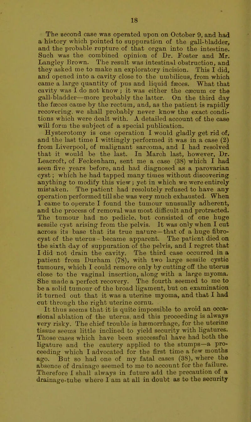 The second case was operated upon on October 9, and had a history which pointed to suppuration of the gall-bladder, and the probable rupture of that organ into the intestine. Such was the combined opinion of Dr. Poster and Mr. Langley Brown. The result was intestinal obstruction, and they asked me to make an exploratory incision. This I did, and opened into a cavity close to the umbilicus, from which came a large quantity of pus and liquid fceces. What that cavity was I do not know; it was either the caecum or the gall-bladder—more probably the latter. On the third day the ffBces came by the rectum, and, as the patient is rapidly recovering, we shall probably never know the exact condi- tions which were dealt with. A detailed account of the case will form the subject of a special publication. Hysterotomy is one operation I would gladly get rid of, and the last time I wittingly performed it was in a case (2) from Liverpool, of malignant sarcoma, and I had resolved that it would be the last. In March last, however. Dr. Leacroft, of Peckenham, sent me a case (38) which I had seen five years before, and had diagnosed as a parovarian cyst; which he had tapped many times without discovering anything to modify this view; yet in which we were entirely mistaken. The patient had resolutely refused to have any operation performed till she was very much exhausted. When I came to operate I found the tumour unusually adherent, and the process of removal was most difficult and protracted. The tumour had no pedicle, but consisted of one huge sessile cyst arising from the pelvis. It was only when I cut across its base that its true nature—that of a huge fibro- cyst of the uterus - became apparent. The patient died on the sixth day of suppuration of the pelvis, and I regret that I did not drain the cavity. The third case occurred in a patient from Durham (78), with two large sessile cystic tumours, which I could remove only by cutting off the uterus close to the vaginal insertion, along with a large myoma. She made a perfect recovery. The fourth seemed to me to be a solid tumour of the broad Ugament, but on examination it turned out that it was a uterine myoma, and that I had cut through the right uterine cornu. It thus seems that it is quite impossible to avoid an occa- sional ablation of the uterus, and this proceeding is always very risky. The chief trouble is hsemorrhage, for the uterine tissue seems little inclined to yield security with ligatures. Those cases which have been successful have had both the ligature and the cautery applied to the stumps—a pro- ceeding which I advocated for the first time a few months ago. But so had one of my fatal cases (38), where the aibsence of drainage seemed to me to account for the failure. Therefore I shall always in future add the precaution of a drainage-tube where I am at all in doubt as to the security