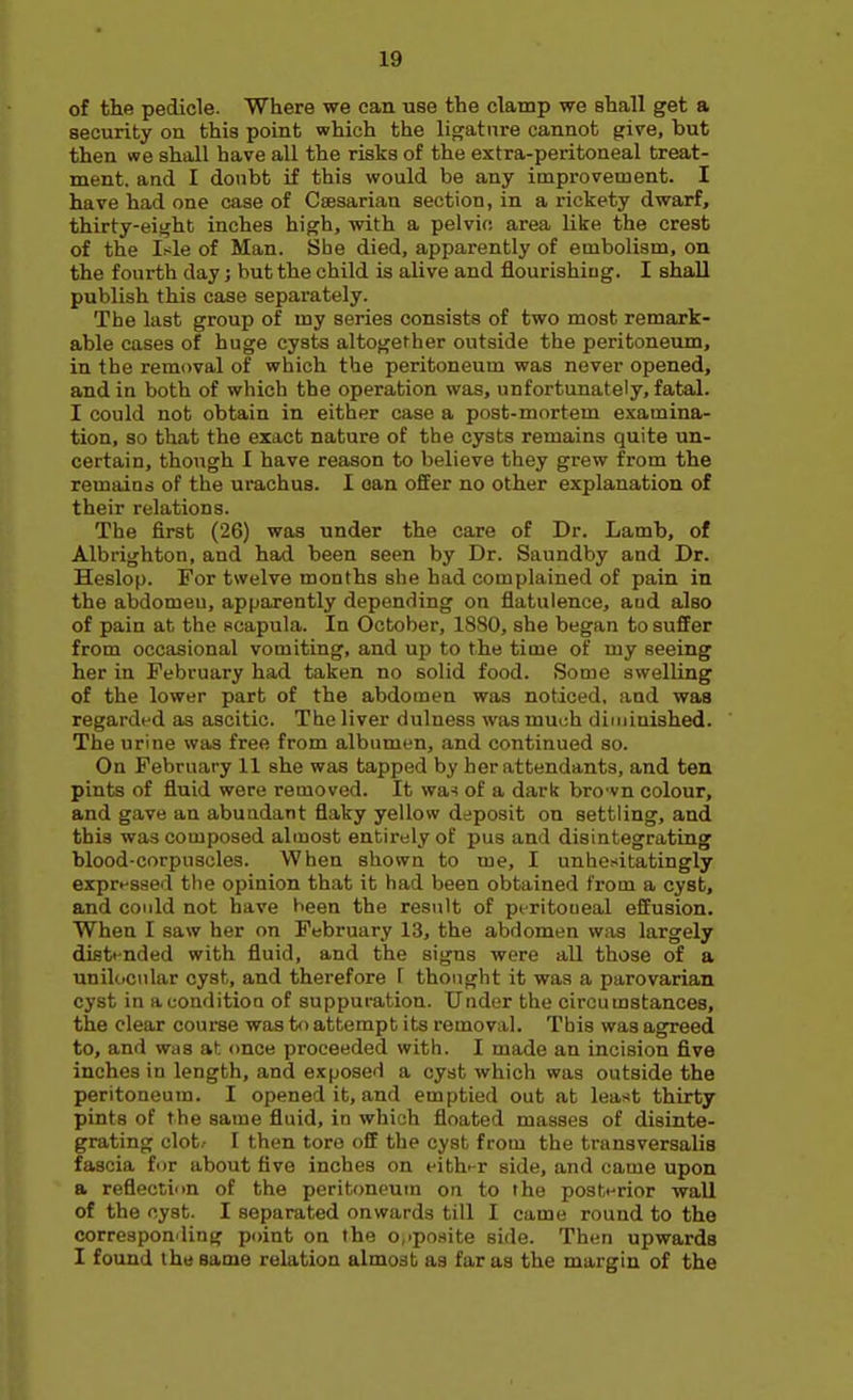 of the pedicle. Where we can use the clamp we shall get a security on this point which the ligature cannot give, but then we shall have all the risks of the extra-peritoneal treat- ment, and I doubt if this would be any improvement. I have had one case of Caesarian section, in a rickety dwarf, thirty-eight inches high, with a pelvic area like the crest of the it^le of Man. She died, apparently of embolism, on the fourth day; but the child is alive and flourishiug. I shall publish this case separately. The last group of my series consists of two most remark- able eases of huge cysts altogether outside the peritoneum, in the removal of which the peritoneum was never opened, and in both of which the operation was, unfortunately, fatal. I could not obtain in either case a post-mortem examina- tion, so that the exact nature of the cysts remains quite un- certain, though I have reason to believe they grew from the remains of the urachus. I oan offer no other explanation of their relations. The first (26) was under the care of Dr. Lamb, of Albrighton, and had been seen by Dr. Saundby and Dr. Heslop. For twelve months she had complained of pain in the abdomen, apparently depending on flatulence, and also of pain at the scapula. In October, 1880, she began to suffer from occasional vomiting, and up to the time of my seeing her in February had taken no solid food. Some swelling of the lower part of the abdomen was noticed, and was regardt-d as ascitic. The liver dulness was much diminished. The urine was free from albumen, and continued so. On February 11 she was tapped by her attendants, and ten pints of fluid were removed. It wa-! of a dark bro'vn colour, and gave an abuadant flaky yellow deposit on settling, and this was composed almost entirely of pus and disintegrating blood-corpuscles. When shown to me, I unhesitatingly exprnsaed the opinion that it had been obtained from a cyst, and could not have been the result of peritoneal effusion. When I saw her on February 13, the abdomen Wiis largely distended with fluid, and the signs were all those of a unilcicnlar cyst, and therefore f thought it was a parovarian cyst in a condition of suppuration. Under the circumstances, the clear course was to attempt its removal. This was agreed to, and was at. <mce proceeded with. I made an incision five inches in length, and exposed a cyst which was outside the peritoneum. I opened it, and emptied out at least thirty pints of the same fluid, in which floated masses of disinte- grating clot/ I then tore off the cyst from the transversalis fascia for about five inches on eith'-r side, and came upon a reflection of the peritoneum on to the postHrior wall of the cyst. I separated onwards till I came round to the corresponding point on the o.ipoaite side. Then upwards I found the same relation almost as far as the margin of the