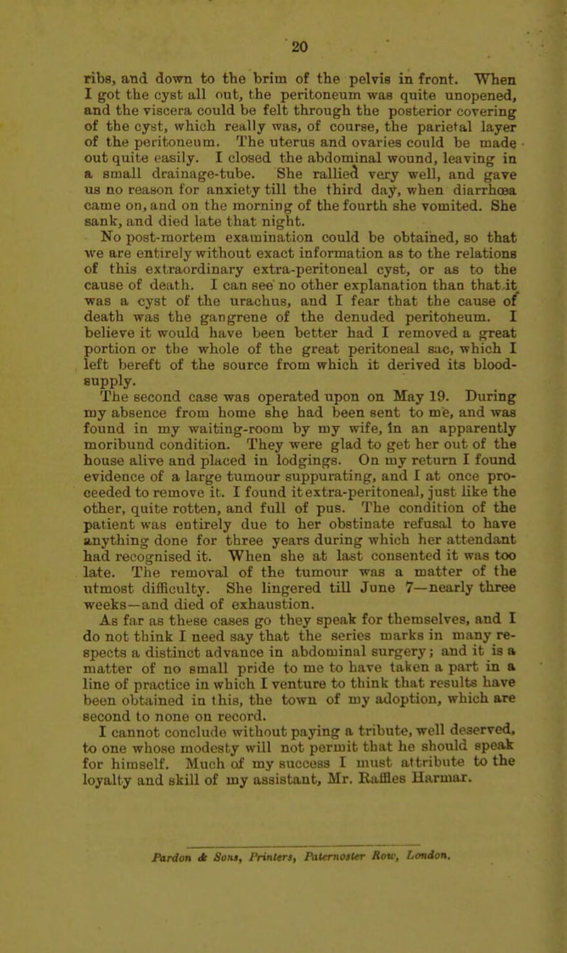 ribs, and down to the brim of the pelvis in front. When I got the cyst all out, the peritoneum was quite unopened, and the viscera could be felt through the posterior covering of the cyst, which really was, of course, the parietal layer of the peritoneum. The uterus and ovaries could be made out quite easily. I closed the abdominal wound, leaving in a small drainage-tube. She rallied very well, and gave us no reason for anxiety till the third day, when diarrhoea came on, and on the morning of the fourth she vomited. She sank, and died late that night. No post-mortem examination could be obtained, so that we are entirely without exact information as to the relations of this extraordinary extra-peritoneal cyst, or as to the cause of death. I can see' no other explanation than that-it was a cyst of the urachus, and I fear that the cause of death was the gangrene of the denuded peritoneum. I believe it would have been better had I removed a great portion or the whole of the great peritoneal sac, which I left bereft of the source from which it derived its blood- supply. The second case was operated upon on May 19. During my absence from home she had been sent to me, and was found in my waiting-room by my wife, in an apparently moribund condition. They were glad to get her out of the house alive and placed in lodgings. On my return I found evidence of a large tumour suppurating, and I at once pro- ceeded to remove it. I found it extra-peritoneal, just like the other, quite rotten, and full of pus. The condition of the patient was entirely due to her obstinate refusal to have anything done for three years during which her attendant had recognised it. When she at last consented it was too late. The removal of the tumour was a matter of the utmost difBculty. She lingered till June 7—nearly three weeks—and died of exhaustion. As far as these cases go they speak for themselves, and I do not think I need say that the series marks in many re- spects a distinct advance in abdominal surgery; and it is a matter of no small pride to me to have taken a part in a line of practice in which I venture to think that results have been obtained in this, the town of my adoption, which are second to none on record. I cannot conclude without paying a tribute, well deserved, to one who.se modesty will not permit that he should speak for himself. Much of my success I must attribute to the loyalty and skill of my assistant, Mr. Raffles Harmar. JPardon dt Sow, Printers, Palemoster Row, London.