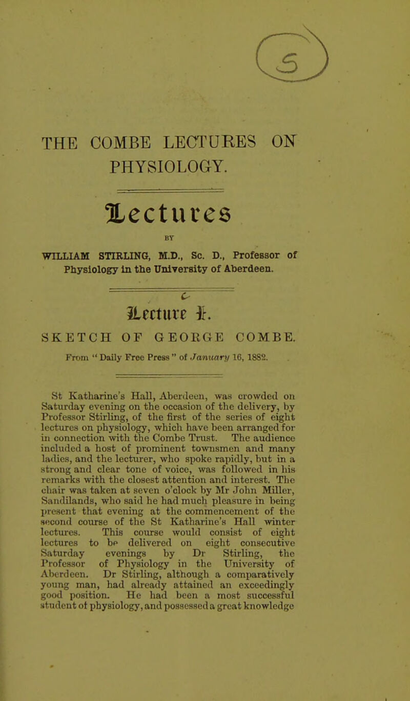 THE COMBE LECTUEES ON PHYSIOLOGY. Xectures BV WILLIAM STIRLING, M.D., Sc. D., Professor of Physiology In the University of Aberdeen. iLecture ^. SKETCH OF GEORGE COMBE. From  Daily Free Press  of January 16,1882. St Katharine's Hall, Aberdeen, was crowded on Saturday evening on the occasion of the delivery, by Professor Stirling, of the first of the series of eight lectures on physiology, which have been arranged for in connection with the Combe Trust. The audience included a host of prominent townsmen and many ladies, and the lecturer, who spoke rapidly, but in a strong and clear tone of voice, was followed in his remarks with the closest attention and interest. The chair was taken at seven o'clock by Mr John Miller, Saudilands, who said he had much pleasure in being I)resent that evening at the commencement of the second course of the St Katharine's Hall winter lectures. This course would consist of eight lectures to bp delivered on eiglit consecutive Saturday evenings by Dr Stirling, the Professor of Physiology in the University of Al)erdecn. Dr Stirling, although a comparatively young man, had already attained an exceedingly good position. He had been a most successful student ot physiology, and possessed a great knowledge