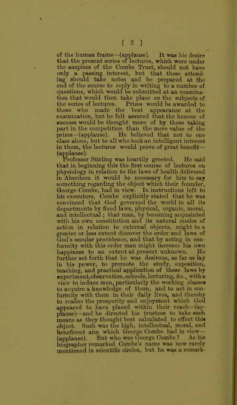 of the human frame—(applause). It was his desire that the present series of lectures, which were under the auspices of the Comhe Trust, should not have only a passing interest, but that those attend- ing should take notes and be prepared at the end of the course to reply in writing to a number of questions, wliich would be submitted at an examina- tion that would then take place on the subjects of tlie series of lectures. Prizes would be awarded to those who made the best appearance at the examination, but he felt assured that the honour of auccess would be thought more of by those taking part in the competition than the mere value of the prizes—(applause). He believed that not to one class alone, but to all who took an intelligent interest in them, the lectiires would prove of great benefit— (applause). Professor Stirling was heartily greeted. He said that in beginning this the first course of lectures on physiology in relation to the laws of health delivered in Aberdeen it would be necessary for him to say something regarding the object which their founder, Qeorge Combe, had in view. In instructions left to his executors, Combe explicitly stated that he was convinced that God governed the world in all its departments by fixed laws, physical, organic, moral, and intellectual; that man, by becoming acquainted with his own constitution and its natural modes of action in relation to external objects, might to a greater or less extent discover the order and laws of God's secular providence, and that by acting in con- formity with this order man might increase his own happiness to an extent at present unknown. He further set forth that he was desirous, as far as lay in his power, to promote the study, exposition, teaching, and practical application of these laws by experiment,observation, schools, lecturing, &c., with a view to induce men, particularly the working classe* to ac(iuire a knowledge of tliem, and to act in con- formity with them in their daily lives, and thereby to realise the i)rosperity and enjoyment which God appeared to have placed \vithin their reach—(ap- plause)—and he directed his trustees to take such means as they thought best calculated to effect tliii object. Such was the high, intellectual, moral, and beneficent aim which George Combe had in xiew— (applause). But who was George Combe ? Am his biographer remarked Combe's name was now rarely mentioned in scientific circles, but he was a remark-