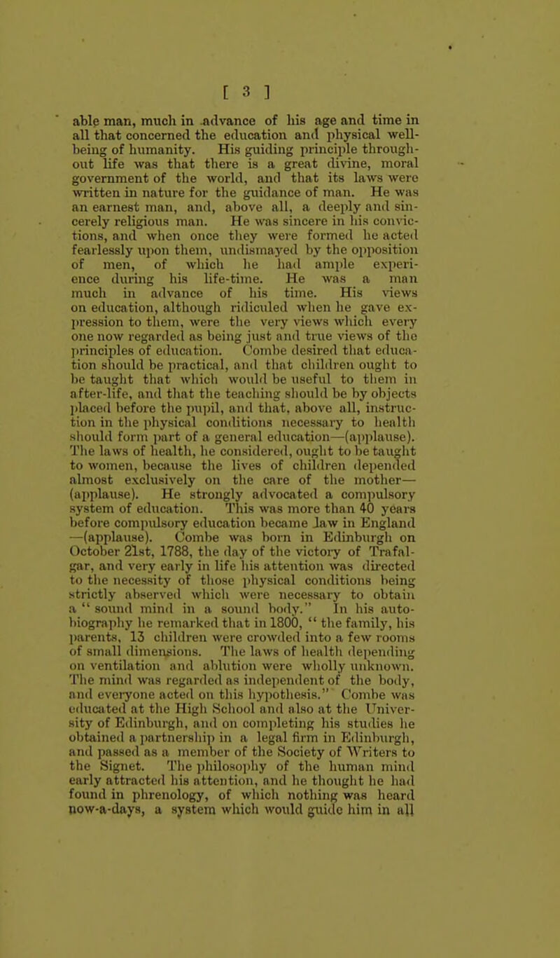 able man, much in .advance of his age and time in all that concerned the education an<! physical well- being of humanity. His guiding principle through- out life was that there is a great divine, moral government of the world, and that its laws were witten in nature for the guidance of man. He was an earnest man, and, above all, a deeply and sin- cerely religious man. He was sincere in his conWc- tions, and wlien once tliey were formed he acted fearlessly upon them, undismayed by the opposition of men, of which lie ha<l ample experi- ence during his life-time. He was a man much hi advance of liis time. His views on education, although ridiculed when he gave ex- pression to them, were the very views wliicli every one now regarded as being just and tnie views of the principles of education. Combe desired tliat educa- tion should be practical, and that chihhen oiight to be tauglit tliat wliicli woulil be useful to them in after-life, and tliat the tencliing sliould be by objects 2)lacfid before the pniiil, and that, above all, instruc- tion in tlie physical conditions necessary to health sliould form part of a general education—(apjilause). The laws of health, he considered, ought to be taught to women, because the lives of chiMren depended almost exclusively on tlie care of the motlier— (applause). He strongly advocated a compulsory system of education. This was more than 40 years before compulsory education became Jaw in England —(applause). Combe was born in Edinburgh on October 21st, 1788, the day of the victory of Trafal- gar, and very early in life his attention was dii-ected to tlie necessity of those physical conditions being strictly abserved whicli were necessary to obtain a  sound mind in a sound body. In his auto- biography he remarked that in 1800,  the family, his parents. 13 children were crowded into a few looms of small dimeiuiions. Tlie laws of health depending on ventilation and ablution were wholly unknown. The mind was regarded as independent of the body, and evei-yone acted on this hyi)otliesis. Comhe was educated at the High School and also at the Univer- sity of Edinburgh, and on completing his studies he obtained a i)artnershi]) in a legal firm in FJdinbnrgh, and passed as a member of the Society of Writers to the Signet. The ])hilosoi>hy of the human mind early attracted his attention, and he thought he had found in phrenology, of which nothing was lieard Bow-a-days, a system which would guide him in all