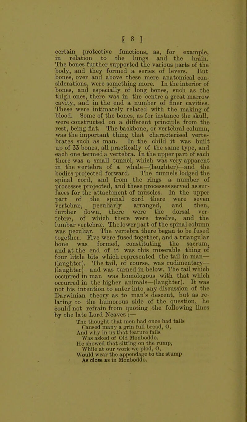 certain protective functions, as, for example, in relation to the hings and the brain. The bones further supported the various iiarts of the body, and they formed a series of levers. But bones, over and above these mere anatomical con- siderations, were something more. In the interior of bones, and especially of long bones, such as the thigh ones, there was in the centre a great marrow cavity, and in the end a number of finer cavities. These were intimately related with the making of blood. Some of the bones, as for instance the skull, were constructed on a different principle from the rest, being flat. The backbone, or vertebral column, was the important thijig that characterised verte- brates sucli as man. In the child it was built up of 33 bones, all practically of tlie same type, and each one termed a vertebra. In the upper part of each there was a small timnel, whicli was very a])parent in the vertebra of a whale—(laughter)—and the bodies projected forward. The tunnels lodged the spinal cord, and from tlie rings a number of processes projected, and these processes served as sur- faces for the attachment of muscles. In the iipper part of the spinal cord there were seven vertebros, peculiarly arranged, and then, fiu'ther down, there were the dorsal ver- tebrse, of which there were twelve, and the lumbar vertebrae. The lower part of the spinal column was peculiar. The vertebra there began to be fused together. Five were fused together, and a triangular bone was formed, constituting the sacrum, and at tlie end of it was this miserable thing of four little bits which represented the tail in man— (laughterl. The tail, of course, was rudimentary— (laughter)—and was tm-ned in below. The tail which occui-red in man was homologous with that which occurred in the higher animals—(laughter). It was not his intention to enter into any discussion of the Darwinian theory as to man's descent, but as re- lating to tlie humorous side of the question, he could not refrain from quoting the following lines by the late Lord Neaves :— The thouifht that men hod once had tails Caused many a grin full broad, O, And why in us th.at feature fails Wius asked of Old Monboddo. lie showed that sitting- on the rump. While at our work we plod, 0, Would wear the appendage to the stump As close as in Monboddo.