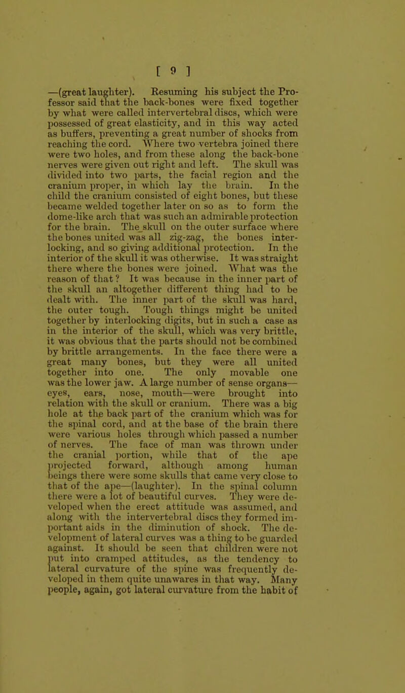 —(great langhter). Resuming his subject the Pro- fessor said that the back-bones were fixed together by what were called intervertebral discs, which were possessed of great elasticity, and in this way acted as buffers, preventing a great number of shocks from reaching the cord. Where two vertebra joined there were two holes, and from these along the back-bone ner\'es were given out right and left. The skull was divided into two parts, tlie facial region and the cranium proper, in wliich lay the brain. In the child the cranium consisted of eight bones, but these became welded togetlier later on so as to form the dome-like arch that was such an admirable protection for the brain. The skull on the outer siu-face where the bones imited was all zig-zag, the bones inter- locking, and so giraig additional protection. In the interior of the skidl it was otherwise. It was straight there where the bones were joined. Wliat was the reason of that ? It was because in the inner part of the skull an altogether different thing had to be dealt ^vith. The iimer part of tlie skull was hard, the outer tough. Tough things might be united together by interlocking digits, but in such a case as in the interior of the skidl, which was very brittle, it was obvious that the parts should not be combined by brittle arrangements. In the face there were a great many bones, but they were all united together into one. The only movable one was the lower jaw. A large number of sense organs— eyes, ears, nose, mouth—were broxight into relation with the skull or cranium. There was a big hole at the back jiart of the cranium which was for the spinal cord, and at tlie base of the brain there were various holes through which passed a number of nerves. The face of man was thro^vn under the cranial ])ortion, while that of the ape ]irojected forward, although among human beings there were some skulls that came very close to that of the ape—(laughter). In the si)inal column tliere were a lot of beautiful curves. They were de- veloped when the erect attitude was assumecl, and along with the intervertebral discs they formed im- portant aids in the diminution of shock. The de- velopment of lateral curves was a thing to be guarded against. It should be seen that children wei'e not put into cramped attitudes, as the tendency to lateral curvature of the spine was fretiuently de- veloped in them quite unawares m that way. IVIany people, again, got lateral curvature from the habit of