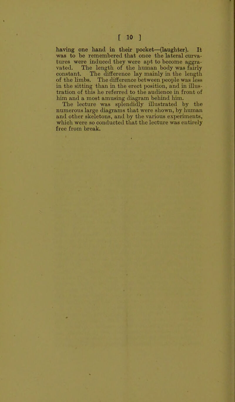 having one hand in their pocket—(laughter). It was to be remembered that once the lateral curva- tures were induced they were apt to become aggra- vated. The length of the human body was fairly constant. The difference lay mainly in tlie length of the limbs. The difference between people was less in the sitting than in the erect position, and in illus- tration of this he referred to tlie audience in front of him and a most amusing diagram behind him. The lecture was splendidly illustrated by the numerous large diagrams tliat were shown, by Imman and other skeletons, and by the various experiments, wliich were so conducted that the lecture was entirely free from break.