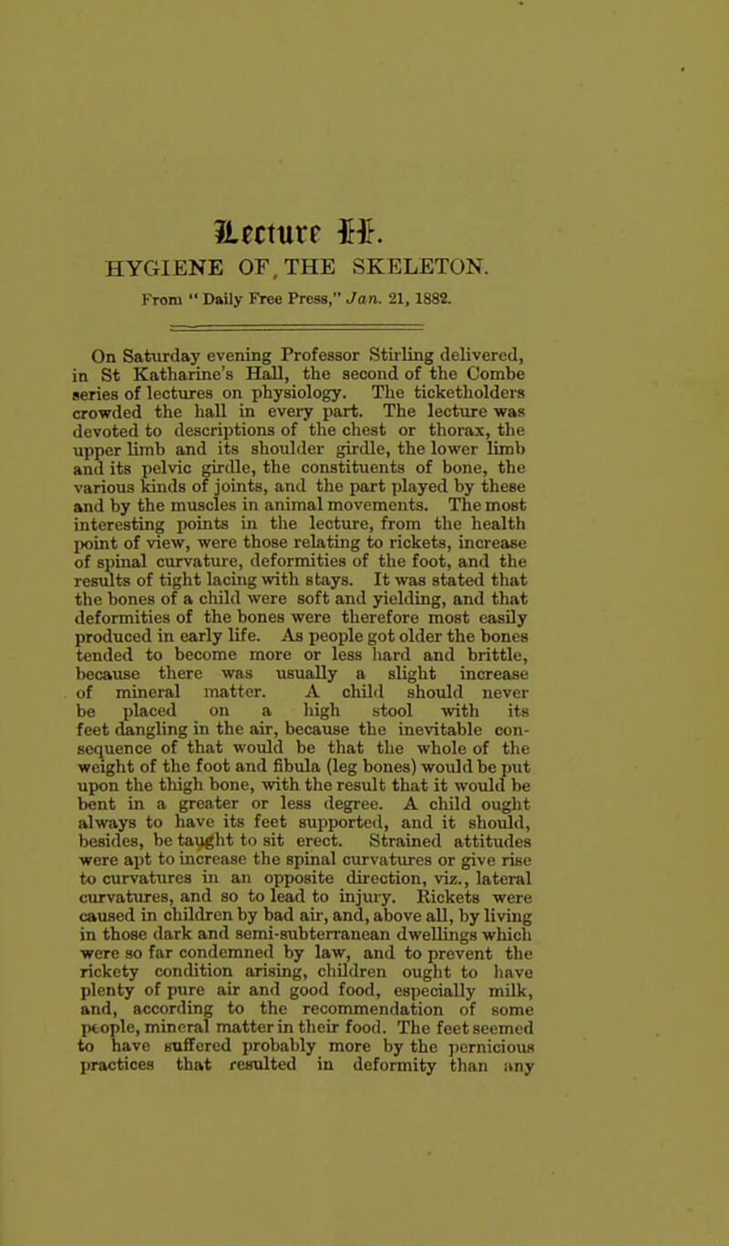 iiecttirf HYGIENE OF, THE SKELETON. From  Daily Free Press, Ja n. 21, 1882. On Saturday evening Professor Stirling delivered, in St Katharine's Hall, the second of the Combe series of lectures on physiology. The ticketholders crowded the hall in every part. The lecture was devoted to descriptions of the chest or thorax, the upper limb and its shoulder girdle, the lower limb and its pelvic girdle, the constituents of bone, the various kinds of joints, and the part played by these and by the muscles in animal movements. The most interesting points in the lecture, from the health ix)int of view, were those relating to rickets, increase of spinal curvature, deformities of the foot, and the resiilts of tight lacing with stays. It was stated that the bones of a child were soft and yielding, and that deformities of the bones were therefore most easily produced in early life. As people got older the bones tended to become more or less hard and brittle, because there was usually a slight increase of mineral matter. A cliild should never be placed on a high stool with its feet dangling in the air, because the inevitable con- sequence of that would be that the whole of the weight of the foot and fibula (leg bones) would be put upon the thigh bone, with the result that it would be bent in a greater or less degree. A child ought always to have its feet supported, and it sho^d, besides, be tavight to sit erect. Strained attitudes were apt to increase the spinal curvatures or give rise to curvatures in an opposite direction, viz., lateral curvatures, and so to lead to injury. Rickets were caused in children by bad air, and, above all, by living in those dark and semi-subterranean dwellings which were so far condemned by law, and to prevent the rickety condition arising, cliildren ought to have plenty of pure air and good food, especially milk, and, according to the recommendation of some people, mineral matter in their food. The feet seemed to have suffered probably more by the pernicious practices that resulted in deformity than any