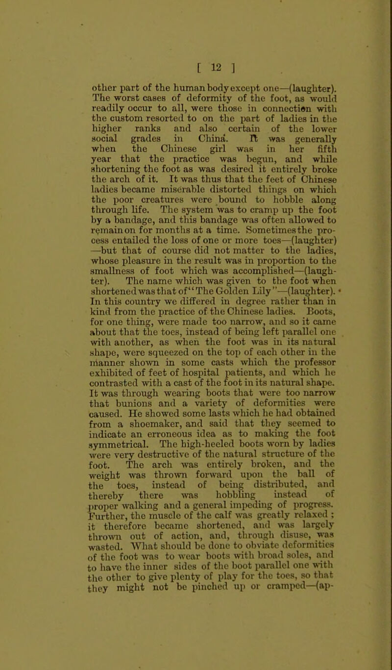 other part of the human body except one—(laughter). The worst cases of deformity of the foot, as would readily occur to all, were those in connection with the custom resorted to on the part of ladies in the higher ranks and also certain of the lower social grades in China. It was generally when the Chinese girl was in her fifth year that the practice was begun, and while shortening the foot as was desired it entirely broke the arch of it. It was thus that the feet of Chinese ladies became miserable distorted things on which the poor creatures were bound to hobble along through life. The system was to cramp up the foot by a bandage, and this bandage was often allowed to remain on for months at a time. Sometimes the pro- cess entailed the loss of one or more toes—(laughter) —but that of course did not matter to the ladies, wliose i)leasiu-e iu the result was in proportion to the smallness of foot which was accomplished—(laugh- ter). The name which was given to the foot when shortened was that of The Golden Lily—(laughter). In this country we differed in degi-ee rather than in kind from the practice of the Chinese ladies. Boots, for one thing, were made too narrow, and so it came about that the toes, instead of being left parallel one with another, as when the foot was in its natural shape, were squeezed on the top of each other in the irtanner shown in some ciists which the professor exhibited of feet of hospital patients, and which he contrasted with a cast of the foot in its natural shape. It was through wearing boots that were too narrow that bunions and a variety of deformities were caiised. He showed some lasts which he had obtained from a shoemaker, and said that they seemed to indicate an erroneous idea as to making the foot .symmetrical. The high-heeled boots worn by ladies were very destructive of the natural structure of the foot. The arch was entirely broken, and the weight was th^o^vn forward upon the ball of the toes, instead of being distributed, and thereby there was hobbling instead of l)roper walking and a general impeding of progress. Further, the muscle of the calf was greatly relaxed : it therefore became shortened, and was largely thrown out of action, and, tlirough disuse, was wasted. Wliat should be done to oljviate deformities of the foot was to wear boots with broad soles, and to have the inner sides of the boot parallel one with the other to give plenty of play for the toes, so that they might not be pinched up or cramped—(ap-