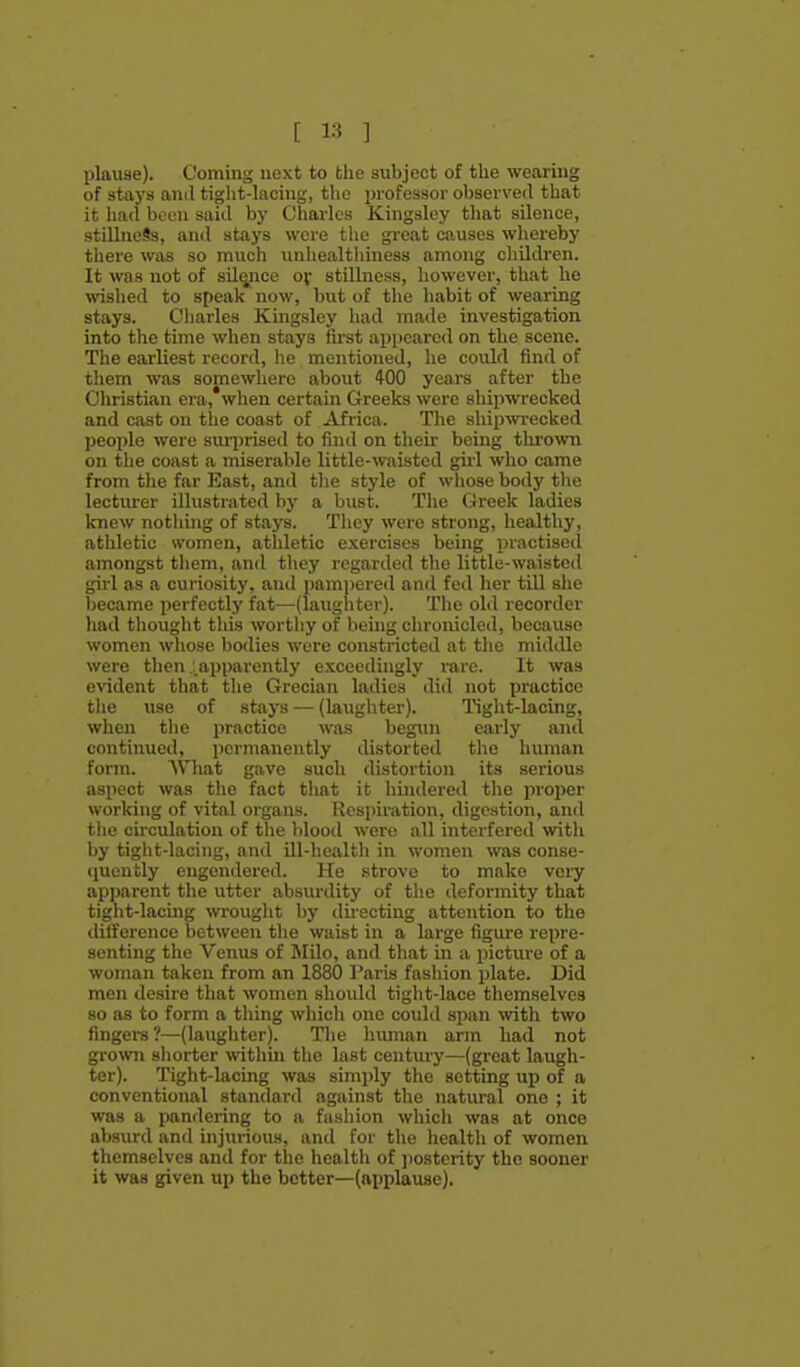 plauae). Coming next to the subject of the wearing of stays anil tight-lacing, the i)rofessor observed that it hart boen sairt by Charles Kingsley that silence, stillncSs, anil stays were the gi-eat causes whereby there was so much unhealthiness among children. It was not of sili^nce Of stillness, however, that he ^vished to speak now, but of tlie habit of wearing stays. Charles Kingsley had made investigation into the time when stays first appeared on the scene. The earliest record, he mentioned, he could find of them was somewhere about 400 years after the Clu-istian era, when certain Greeks were shipwrecked and cast on tlie coast of Africa. The shipwrecked people were suiiirised to find on their being thrown on the coast a miserable little-waisted girl who came from the far East, and the style of whose body the lectiu-er illustrated by a bust. The Greek ladies knew notliing of stays. They were strong, healthy, athletic women, atldetic exercises being practised amongst them, and they regarded the little-waisted girl as a curiosity, and pamiiered and fed her till she became perfectly fat—-(laughter). The old recorder had thought this wortliy of being chroiucled, because women whose bodies were constricted at the middle were then .' apparently exceedingly rare. It was exadent that the Grecian ladies did not practice tiie use of stays — (laughter). Tight-lacing, when the practice was begxin early and continued, permanently distorted the human form. AVliat gave such distortion its serious aspect was tlie fact that it hindered the proi)er working of vital organs. Respiration, digestion, and the ciixulatioii of the Vilood were all interfered with by tight-lacing, and ill-health in women was conse- quently engendered. He strove to make veiy apparent the utter absurdity of the deformity that tight-lacing wi-ought by directing attention to the difference between the waist in a large figure repre- senting the Venus of Milo, and that in a picture of a woman taken from an 1880 Paris fashion plate. Did men desire that women should tight-lace themselves so as to form a tiling which one could span with two fingers ?—(laughter). Tlie human arm had not grown shorter withui the last century—(great laugh- ter). Tight-lacing was simply the setting up of a conventional standard against the natural one ; it was a pandering to a fashion which was at once absurd and injurious, and for the health of women themselves and for the health of jiosterity the sooner it was given up the better—(applause).