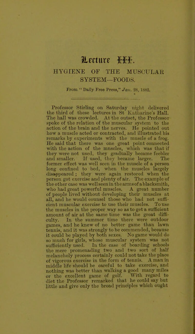 HYGIENE OF THE MUSCULAR SYSTEM—FOODS. From  Daily Free Press, Jan. 28,1882. Professor Stirling on Saturday niglit ilelivereil the third of these lectures in St Katharine's Hall. The hall was crowded. At the outset, the Professor spoke of the relation of tlie muscular sys;tcm to the action of the brain and the nerves. He pointed out how a muscle acted or contracted, and illustrated liis remarks by experiments with the muscle of a frog. He said that there was one gi-eat point connected ■with the action of the mnscles, wliich was that if they were not used, tliey gradually became feebler and smaller. If used, they became larger. The former effect was well seen in the muscle of a person long confined to bed, when the muscles largely disapjieared ; they were again restored when the person got exercise and i)lenty of air. The example of the other case was well seen in thearmsof ablacksmith, wlio liad great powerful muscles. A great number of people lived without developing their muscles at all, and he would counsel those who had not suffi- cient muscular exercise to use their muscles. To use the muscles in the proper way so as to get a sufficient amount of air at the same time was tlie gi-cat diffi- culty. In the summer time there were outdoor games, and he knew of no better game than lawn tennis, and it was sti'ongly to be commended, because it could be played by both sexes. No game would do so much for girls, wliose muscular system was not sufficiently used. In the case of boarding schools tlie mere promenading two and two sort of half melanclioly process certainly could not take tlic place of vigorous exercise in the form of tennis. A man in middle life sliould be cai-eful to take exercise, and notliing was better tlian walking a good many miles or the excellent game of golf. With regard to diet the Professor remarked that he could say but little and give only the broad principles which ought
