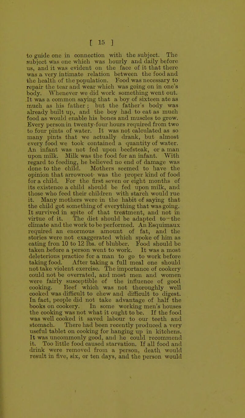 to guide one in connection with the subject. The subi'cct was one wliich was hourly and daily before us, and it was evident on the face of it that there was a very intimate relation between tlie food and tlie health of the population. Food was necessai'y to repair the tear and wear which was going on in one's body. Whenever we did work something went out. It was a common saying that a boy of sixteen ate as much as his father ; but the father's body was already built up, and the boy had to eat as much food as would enable his bones and muscles to grow. Every person in twenty-four liom-s required from two to foiu- pints of water. It was not calculated as so many pints that we actually di-ank, but almost every food we took contained a quantity of water. An infant was not fed upon beefsteak, or a man upon milk. Milk was the food for an infant. With regard to feeding, he believed no end of damage was <lone to the child. Mothers seemed to have the ojjinion that arrowroot was the proper kind of food forachihl. For the first seven or eight months of its existence a child should be fed upon milk, and those who feed their children \vith starch would rue it. Many mothers were in the habit of saying that the child got something of everything that was going. It siu-vived in spite of that treatment, and not in virtue of it. The diet should be adai)ted to - the climate and the work to be performed. Aji Esquimaux required an enormous amount of fat, and the stories were not exaggerated which spoke of him as eating fron 10 to 12 lbs. of blubber. Food should be taken before a person went to work. It was a most deleterious practice for a man to go to work before taking food. After taking a full meal one should not take violent exercise. The importance of cookeiy could not be overi'ated, and most men and women were fairly susceptible of the influence of good cooking. Beef which was not thoroughly well cooked was difficult to chew and difficult to digest. In fact, jjeople did not take advantage of half the books on cookery. In some working men's houses the cooking was not what it ought to be. If the food was well cooked it saved labour to our teeth and stomach. Tliere had been recently produced a very useful tablet on cooking for hanging up in kitchens. It was uncommonly good, and ho could recommend it. Too little food caused starvation. If all food and drink were removed from a person, death would result in five, six, or ten days, and the person would
