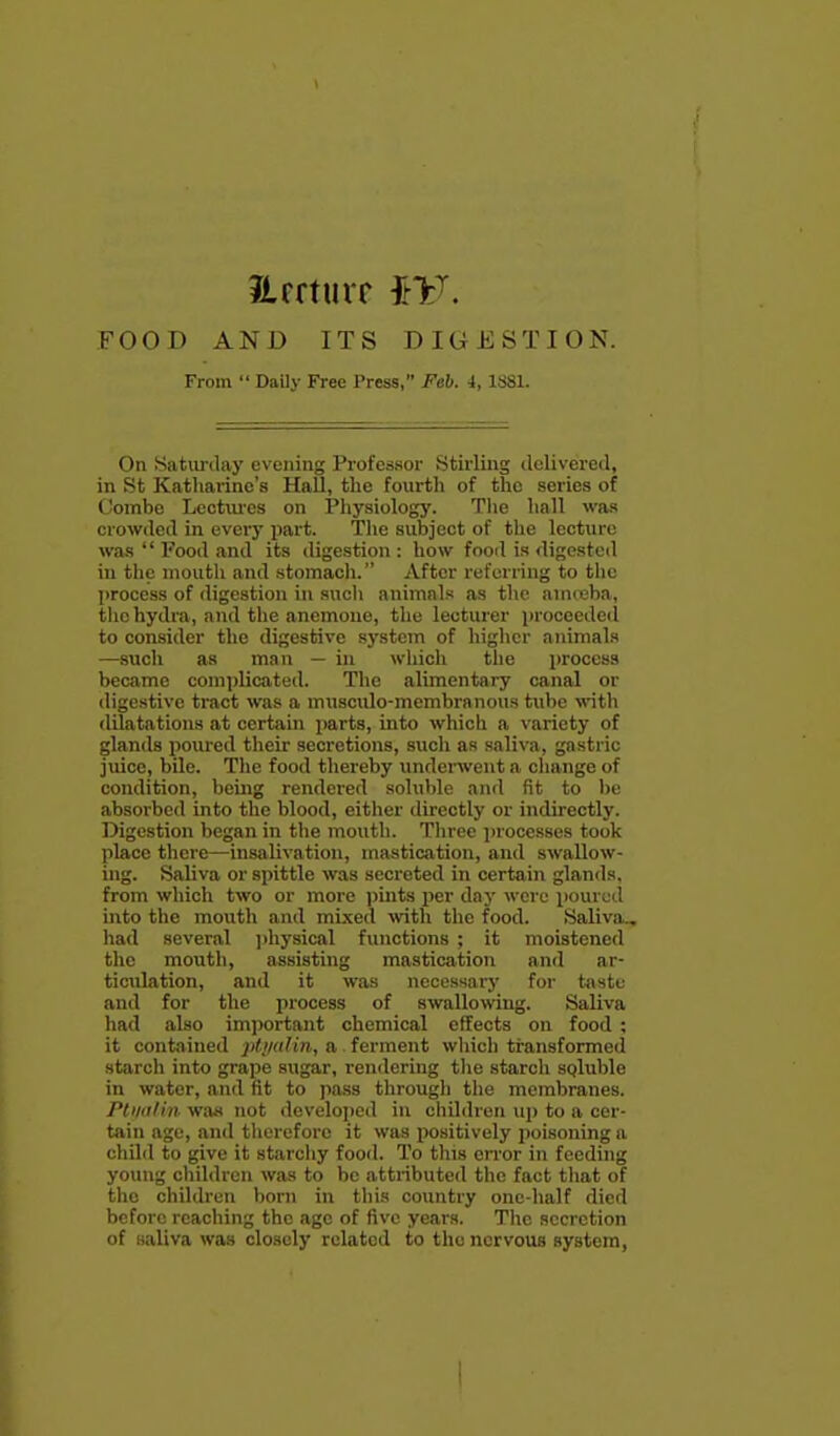 JLrrturr iV. FOOD AND ITS DIGESTION. From  Daily Free Press, Feb. i, 1S81. On Satiirday evening Professor Stirling delivered, in St Katharine's HaU, the fourth of the series of Combe Lectiu-es on Physiology. Tlie hall was crowded in every part. Tlie subject of the lecture was  Pood and its digestion : how food is digested in tlie mouth and stomach. After referring to the process of digestion in sncli animnls as the amreba, the hydra, and the anemone, the lecturer proceeded to consider the digestive sj'stem of higher animals —such as man — iu which the process became comi)licated. The alimentary canal or digestive tract was a musculo-membranous tube with dilatations at certain parts, into which a variety of glands poured their secretions, sucli as saliva, gastric juice, bile. The food thereby underwent a change of condition, beiiig rendered soluble and fit to be absorbed into the blood, either directly or indirectly. Digestion began in the mouth. Three ])rocesses took place there—insalivation, mastication, and swallow- ing. Saliva or spittle was secreted in certain glands, from which two or more jiints per daj- were poured into the mouth and mixed \vith the food. Saliva., had several jdiysical functions ; it moistened the mouth, assisting mastication and ar- ticulation, and it was necessary for taste and for the process of swallomng. Saliva had also important chemical effects on food ; it contained pti/alin, a ferment which transformed starch into grape sugar, remlering tlie starch sgluble in water, and fit to pass througli tlie membranes. Ptiiii/in wa.s not developed in children up to a cer- tain age, and tliereforc it was positively jioisoning a child to give it starcliy food. To this error in feeding young children was to be attributed tlic fact tliat of the children born in this country one-half died before reaching the age of five years. Tlie secretion of saliva was closely related to the nervous system, 4