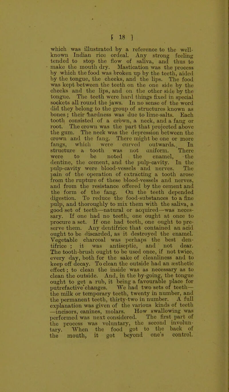 which was illustrated by a reference to the well- known Indian rice ordeal. Any strong feeling tended to stop the How of saliva, and thus to make the mouth dry. Slastication was the process by which the food was broken up by the toetli, aided by tlic tongue, tlie cheeks, and tlie lips. Tlie food was kept between the teeth on the one side by the cheeks and the lips, and on the other side by the tongue. Tlie teeth were liard tilings fixed in special sockets all round the jaws. In no sense of the word did they belong to the gi-ou)) of structures known as bones; tlieir liardness was due to lime-salts. Each tooth consisted of a crown, a neck, and a fang or root. The crown was the part that projected above the gum. The neck was the dejiression between the crown and the fang. There might be one or more fangs, which were curved outwards.. In structure a tooth was nut uniform. Thei'c were to be noted the enamel, the dentine, the cement, and the pulp-cavity. In the ])ulp-cavity were blood-vessels and nerves. The ])ain of the operation of extracting a tooth arose from the raptiu-e of these blood-vessels and nerves, and from the resistance offered by the cement and the form of the fang. On the teeth depended digestion. To reduce the food-substances to a fine pul]), and thoroughly to mi.\ them with the saliva, a good set of teeth—na.tiu-al or acquired—was neces- sary. If one had no teeth, one ought at once to procure a set. If one had teeth, one ought to pre- serve them. Any dentifrice that contained an acid ought to be iliscarded, as it destroyed the enameL Vegetable charcoal was perhaps the best den- tifrice ; it was antiseptic, and not dear. The tooth-brush ought to be use<I once, if not twice, every day, both for the sake of cleanliness and to keep off decay. To clean the outside had an iusthetic effect; to clean the inside was as necessary as to clean the outside. And, in tlie by-going, the tongue ought to get a rub, it being a favourable place for putrefactive'clianges. AVe had two sets of teetli— the milk or temporary teeth, twenty in number, and the permanent teeth, thirty-two in number. A full explanation ^vas given of the various kinds of teeth —incisors, canines, molars. How swallowing was lierformed was next considered. The first part of the process was voluntary, the second involun- tary. When the food got to the back of the mouth, it got beyond one's control.