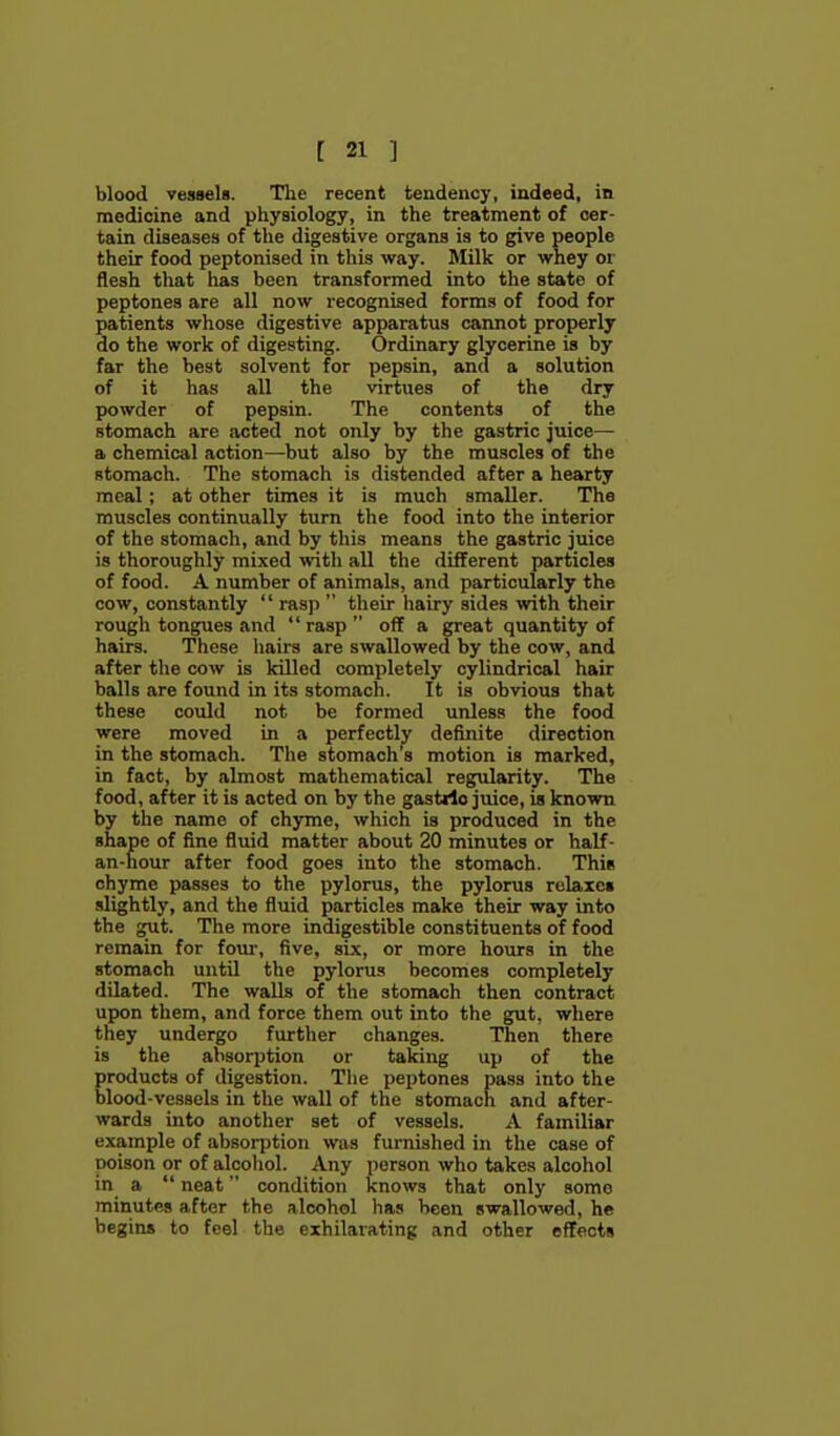 blood vessels. The recent tendency, indeed, in medicine and piiysiology, in the treatment of cer- tain diseases of the digestive organs is to give people their food peptonised in this way. Milk or whey or flesh that has been transformed into the state of peptones are all now recognised forms of food for patients whose digestive apparatus cannot properly do the work of digesting. Ordinary glycerine is by far the best solvent for pepsin, and a solution of it has all the virtues of the dry powder of pepsin. The contents of the stomach are acted not only by the gastric juice— a chemical action—but also by the muscles of the stomach. The stomach is distended after a hearty meal; at other times it is much smaller. The muscles continually turn the food into the interior of the stomach, and by this means the gastric juice is thoroughly mixed with all the different particles of food. A number of animals, and particularly the cow, constantly  rasp  their hairy sides with their rough tongues ivnd rasp off a great quantity of hairs. These hairs are swallowed by the cow, and after the cow is killed completely cylindrical hair balls are found in its stomach. It is obvious that these could not be formed unless the food were moved in a perfectly definite direction in the stomach. The stomach's motion is marked, in fact, by almost mathematical regularity. The food, after it is acted on by the gastdo juice, is known by the name of chyme, which is produced in the shape of fine fluid matter about 20 minutes or half- an-hour after food goes into the stomach. This chyme passes to the pylorus, the pylorus relaxes slightly, and the fluid particles make their way into the gut. The more indigestible constituents of food remain for foui', five, six, or more hours in the stomach until the pylorus becomes completely dilated. The walls of the stomach then contract upon them, and force them out into the gut, where they undergo further changes. Then there is the absorption or taking up of the products of digestion. The peptones pass into the blood-vessels in the wall of the stomach and after- wards into another set of vessels. A familiar example of absorption was furnished in the case of poison or of alcohol. Any person who takes alcohol in a  neat condition knows that only some minutes after the alcohol has been swallowed, he begins to feel the exhilarating and other effects