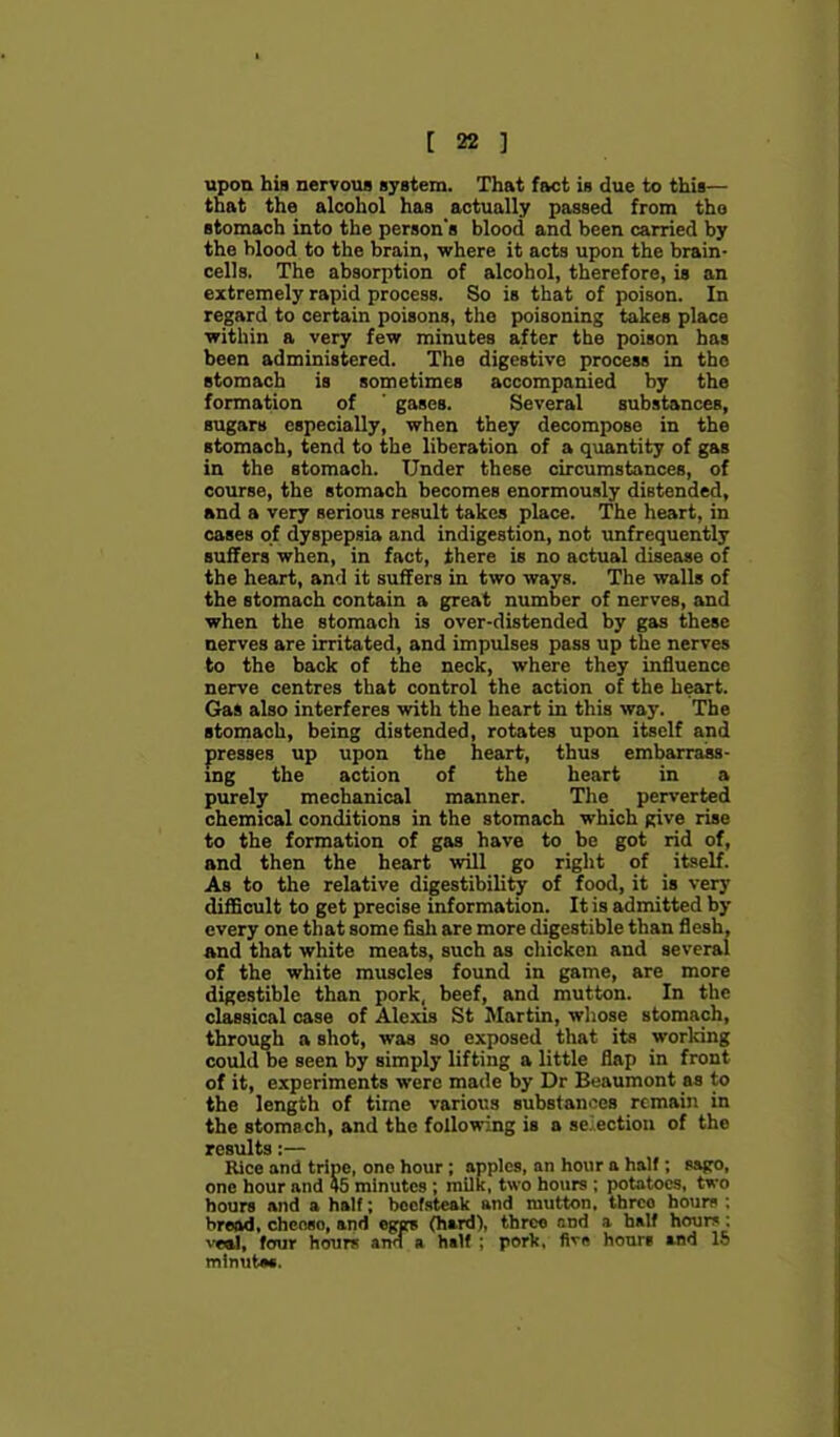 upon his nervous system. That fact is due to this— that the alcohol has actually passed from tho stomach into the person's blood and been carried by the blood to the brain, where it acts upon the brain- cells. The absorption of alcohol, therefore, is an extremely rapid process. So is that of poison. In regard to certain poisons, tho poisoning takes place within a very few minutes after the poison has been administered. The digestive process in tho stomach is sometimes accompanied by the formation of ' gases. Several substances, sugars especially, when they decompose in the stomach, tend to the liberation of a quantity of gas in the stomach. Under these circumstances, of course, the stomach becomes enormously distended, and a very serious result takes place. The heart, in cases of dyspepsia and indigestion, not unfrequently suffers when, in fact, there is no actual disease of the heart, and it suffers in two ways. The walls of the stomach contain a great number of nerves, and when the stomach is over-distended by gas these nerves are irritated, and impulses pass up the nerves to the back of the neck, where they influence nerve centres that control the action of the heart. Gas also interferes with the heart in this way. The stomach, being distended, rotates upon itself and presses up upon the heart, thus embarrass- ing the action of the heart in a purely mechanical manner. The perverted chemical conditions in the stomach which give rise to the formation of gas have to be got rid of, and then the heart will go right of itself. As to the relative digestibility of food, it is very difficult to get precise information. It is admitted by every one that some fialj are more digestible than flesh, and that white meats, such as cliicken and several of the white muscles found in game, are more digestible than pork, beef, and mutton. In the classical case of Alexis St Martin, whose stomach, through a shot, was so exposed that its working could be seen by simply lifting a little flap in front of it, experiments were made by Dr Beaumont as to the length of time various substanoes remain in the stomach, and the following is a selection of the results:— Rice and tripe, one hour; apples, an hour a half; ssfro, one hour and 45 minutes ; milk, two hours ; potatoes, two hours and a half; beefsteak and mutton, three ho\m : bread, chcnso, and egef (hard), thrco end a half hour*: vtal, four houri! and a half ; pork, fivB hours and IS mtnutM.