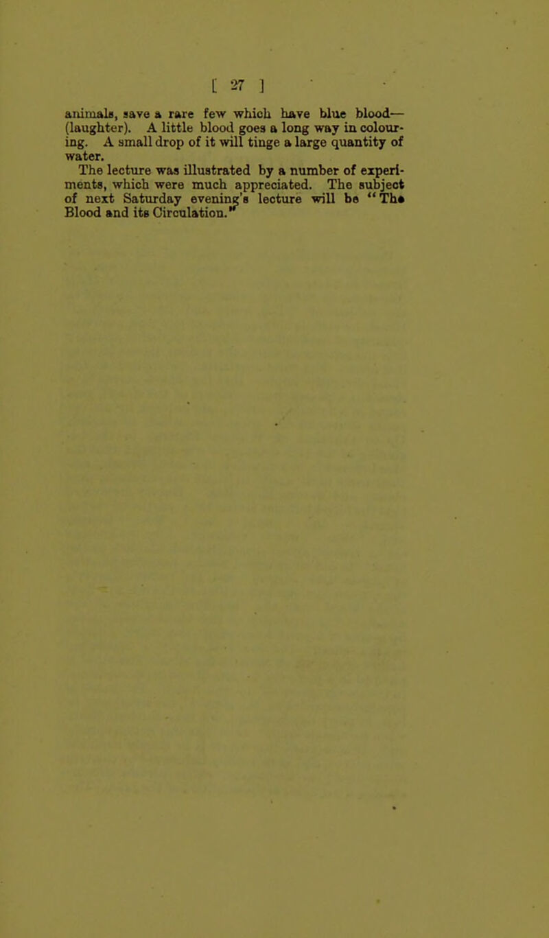 animals, gave a rare few which hftve blue blood— (laughter). A little blood goes a long way in colour- ing. A small drop of it will tinge a large quantity of water. The lecture was illustrated by a number of experi- ments, which were much appreciated. The subject of next Saturday evening's lecture will be  Th» Blood and its Circulation.