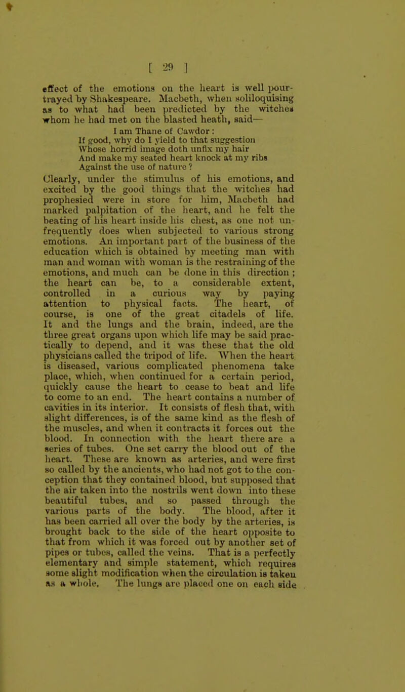 effect of the emotions on the heart is well ponr- trayecl by Sluikeapeare. Macbeth, when soliloquising AS to what had been predicted by the witchen whom lie had met on the blasted heath, said— I am Thane of Cawdor : If ffood, why do I yield to that suggestion Whoso horrid image doth unflx my hair And make my seated heart knock at my ribs Against the use of nature ? Clearly, under the stimulus of his emotions, and excited by the good tilings that the wtciies had prophesied were in store for liim, Mnubetli had marked palpitation of the iieart, and lie felt the beating of his lieart inside his chest, as one not un- frequently does wlien subjected to various strong emotions. An important part of the business of the education whicli is obtained by meeting man with man and woman with woman is the restraining of the emotions, and mucli can be done in this direction ; the heart can be, to a considerable extent, controlled in a curious way by paying attention to physical facts. The heart, of course, is one of the great citadels of lite. It and the lungs and the brain, indeed, are the tliree gieat organs upon whicli life may be said prac- tically to depend, and it was these that the old physicians called the tripod of life. Wiien the heart is diseased, various complicated phenomena take place, which, when continued for a certain period, tpiickly cause the heart to cease to beat and life to come to an end. The heart contains a number of cavities in its interior. It consists of flesh that, \vith slight differences, is of the same kind as the flesh of the muscles, and when it contracts it forces out the blood. In connection with the heart there are a series of tubes. One set carry the blood out of the lieart. These are known as arteries, and were first so called by the ancients, who liad not got to the con- ception that they contained blood, b\it supposed that tlie air taken into tlie nostrils went domi into these beautiful tubes, and so passed througli the various parts of the body. The blood, after it has been carried all over the body by the arteries, is brought back to the side of tlie heart opposite to that from which it was forced out by another set of pipes or tulics, called tlie veins. That is o perfectly elementary and simple statement, which requires .lome slight modification when the circulation is taken a.s a whole. The lungs are pIaco<l one on each side