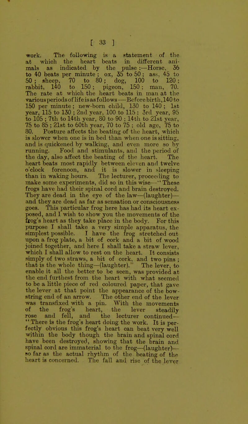 [ ] work. The following is a statement of the at which the heart beats in different ani- mals as indicated by the pulse :—Horse, 36 to 40 beats per minute ; ox, 35 to 50: ass, 45 to 50 ; sheep, 70 to 80; dog, 100 to 120; rabbit, 140 to 150; pigeon, 150: man, 70. The rate at which the lieart beats in man at the various periods of life is as follows —Before birtli, 140 to 150 per minute; new-born child, 130 to 140 ; Ist year, 115 to 130 ; 2nd year, 100 to 115 : 3rd year, 95 to 105 ; 7th to 14th year, 80 to 90 ; 14th to 21st year, 75 to 85 ; 21st to 60th year, 70 to 75 ; old age, 75 to 80. Posture affects the beating of tlie heart, which is slower when one is in bed than when one is sitting, and is quickened by walking, and even more so by running. Food and stimulants, and the period of the day, also affect the beating of tlie lieart. The heart beats most rapidly between eleven and twelve o'clock forenoon, and it is slower in sleeping than in waking hours. The lecturer, proceeding to make some experiments, did so in this \vise- -' These frogs have had their spinal cord and brain destroyed. They are dead in the eye of the law—(laughter)— and they are dead as far as sensation or consciousness goes. This particular frog here has had its heart ex- posed, and 1 wish to show you the movements of the ftog's heart as they take jilace in the body. For this purpose I shall take a very simple apjjaratus, the simplest possible. I have the frog stretched out upon a frog plate, a bit of cork and a bit of wood joined togetlier, and here I shall take a straw lever, which I shall allow to rest on the heart. It consists simply of two straws, a bit of cork, and two pins ; that is the wliole thing—(laughter). The lever, to enable it all the better to be seen, was provided at the end furthest from tlie heart with what seemed to be a little ))iece of red coloured paper, that gave the lever at that point the appearance of the bow- string end of an arrow. The other end of the lever was transfixed with a pin. AVith the movements of the frog's heart, the lever steadily rose and fell, and tlie lecturer continued— There is the frog's heart doing the work. It is per- fectly obvious this frog's heart can beat very well within the body though the brain and spinal cord liave been destroyed, showing that the brain and spinal cord are immaterial to the frog—(laughter)— so far as the actual rhytlim of the beating of the heart is concerned. The fall and rise of the lever